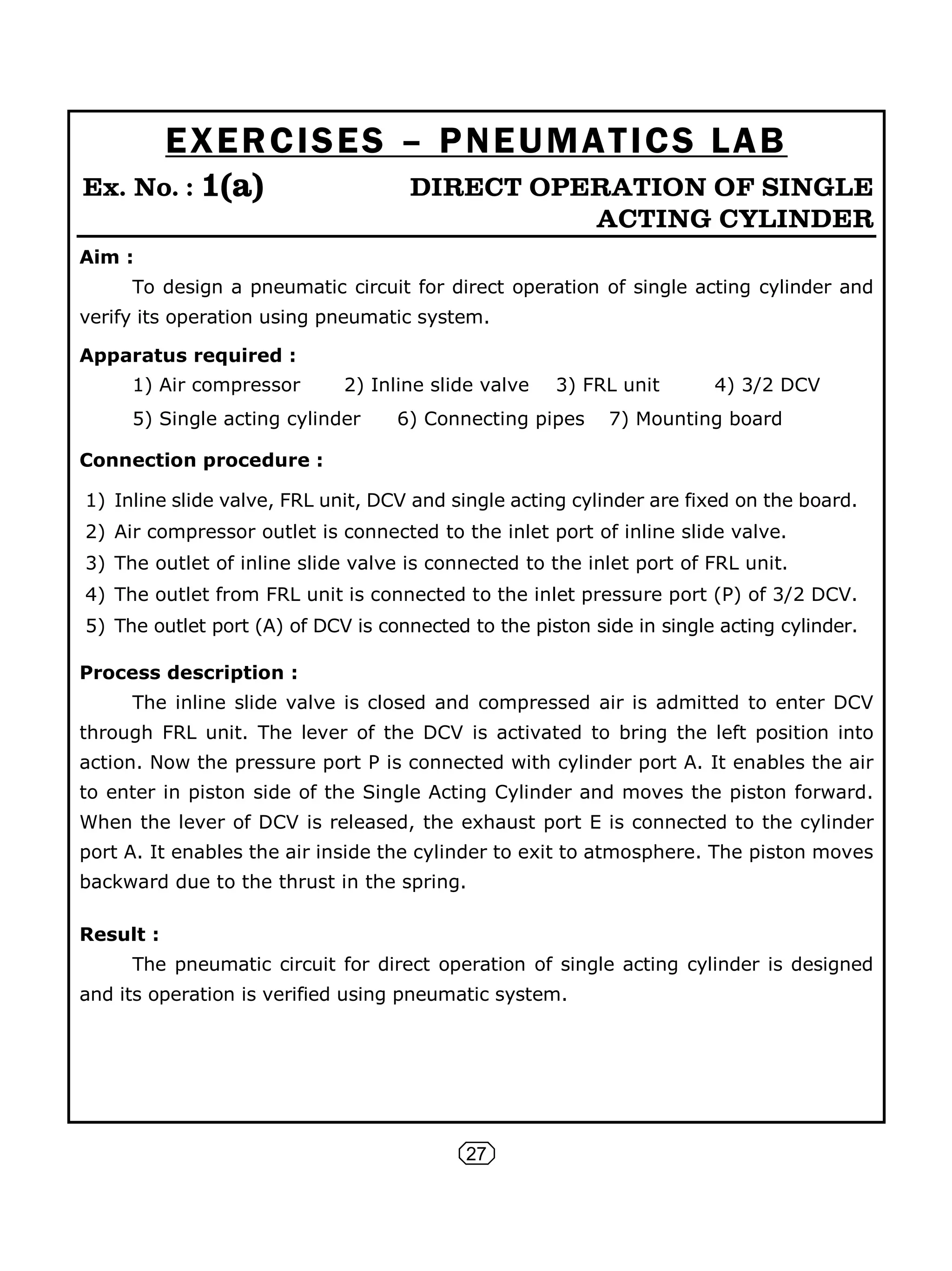 27
EXERCISES – PNEUMATICS LAB
Ex. No. : 1(a) DIRECT OPERATION OF SINGLE
ACTING CYLINDER
Aim :
To design a pneumatic circuit for direct operation of single acting cylinder and
verify its operation using pneumatic system.
Apparatus required :
1) Air compressor 2) Inline slide valve 3) FRL unit 4) 3/2 DCV
5) Single acting cylinder 6) Connecting pipes 7) Mounting board
Connection procedure :
1) Inline slide valve, FRL unit, DCV and single acting cylinder are fixed on the board.
2) Air compressor outlet is connected to the inlet port of inline slide valve.
3) The outlet of inline slide valve is connected to the inlet port of FRL unit.
4) The outlet from FRL unit is connected to the inlet pressure port (P) of 3/2 DCV.
5) The outlet port (A) of DCV is connected to the piston side in single acting cylinder.
Process description :
The inline slide valve is closed and compressed air is admitted to enter DCV
through FRL unit. The lever of the DCV is activated to bring the left position into
action. Now the pressure port P is connected with cylinder port A. It enables the air
to enter in piston side of the Single Acting Cylinder and moves the piston forward.
When the lever of DCV is released, the exhaust port E is connected to the cylinder
port A. It enables the air inside the cylinder to exit to atmosphere. The piston moves
backward due to the thrust in the spring.
Result :
The pneumatic circuit for direct operation of single acting cylinder is designed
and its operation is verified using pneumatic system.
 