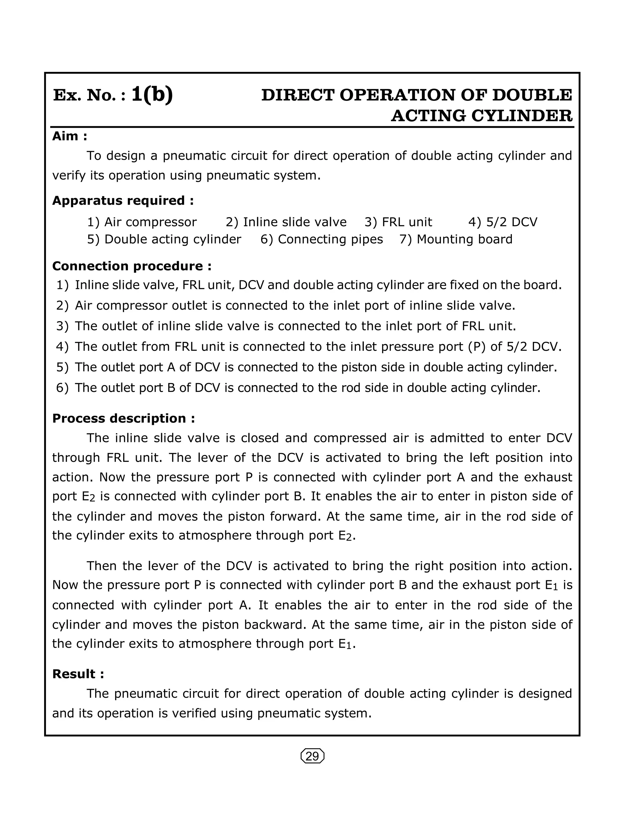 29
Ex. No. : 1(b) DIRECT OPERATION OF DOUBLE
ACTING CYLINDER
Aim :
To design a pneumatic circuit for direct operation of double acting cylinder and
verify its operation using pneumatic system.
Apparatus required :
1) Air compressor 2) Inline slide valve 3) FRL unit 4) 5/2 DCV
5) Double acting cylinder 6) Connecting pipes 7) Mounting board
Connection procedure :
1) Inline slide valve, FRL unit, DCV and double acting cylinder are fixed on the board.
2) Air compressor outlet is connected to the inlet port of inline slide valve.
3) The outlet of inline slide valve is connected to the inlet port of FRL unit.
4) The outlet from FRL unit is connected to the inlet pressure port (P) of 5/2 DCV.
5) The outlet port A of DCV is connected to the piston side in double acting cylinder.
6) The outlet port B of DCV is connected to the rod side in double acting cylinder.
Process description :
The inline slide valve is closed and compressed air is admitted to enter DCV
through FRL unit. The lever of the DCV is activated to bring the left position into
action. Now the pressure port P is connected with cylinder port A and the exhaust
port E2 is connected with cylinder port B. It enables the air to enter in piston side of
the cylinder and moves the piston forward. At the same time, air in the rod side of
the cylinder exits to atmosphere through port E2.
Then the lever of the DCV is activated to bring the right position into action.
Now the pressure port P is connected with cylinder port B and the exhaust port E1 is
connected with cylinder port A. It enables the air to enter in the rod side of the
cylinder and moves the piston backward. At the same time, air in the piston side of
the cylinder exits to atmosphere through port E1.
Result :
The pneumatic circuit for direct operation of double acting cylinder is designed
and its operation is verified using pneumatic system.
 