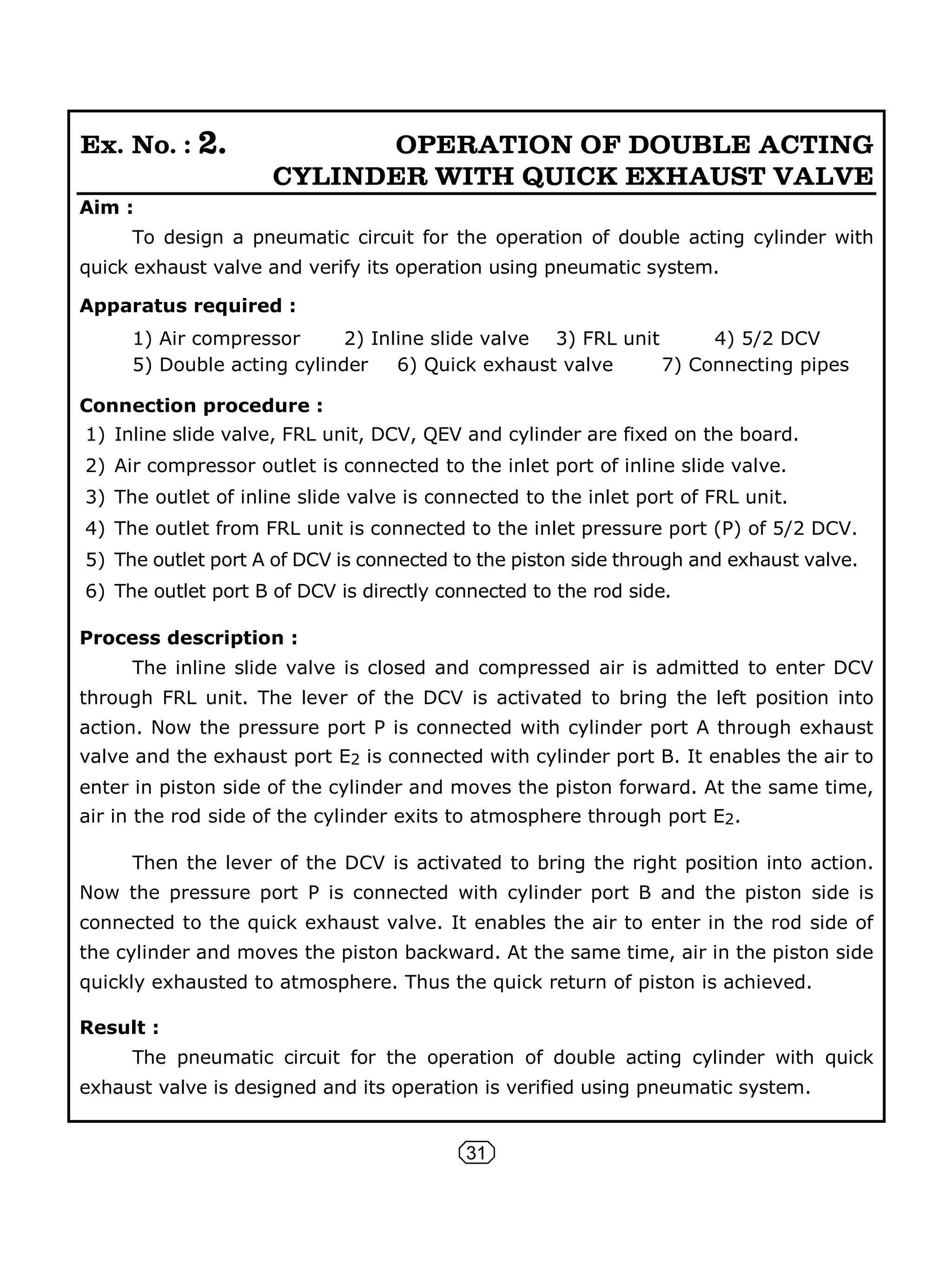 31
Ex. No. : 2. OPERATION OF DOUBLE ACTING
CYLINDER WITH QUICK EXHAUST VALVE
Aim :
To design a pneumatic circuit for the operation of double acting cylinder with
quick exhaust valve and verify its operation using pneumatic system.
Apparatus required :
1) Air compressor 2) Inline slide valve 3) FRL unit 4) 5/2 DCV
5) Double acting cylinder 6) Quick exhaust valve 7) Connecting pipes
Connection procedure :
1) Inline slide valve, FRL unit, DCV, QEV and cylinder are fixed on the board.
2) Air compressor outlet is connected to the inlet port of inline slide valve.
3) The outlet of inline slide valve is connected to the inlet port of FRL unit.
4) The outlet from FRL unit is connected to the inlet pressure port (P) of 5/2 DCV.
5) The outlet port A of DCV is connected to the piston side through and exhaust valve.
6) The outlet port B of DCV is directly connected to the rod side.
Process description :
The inline slide valve is closed and compressed air is admitted to enter DCV
through FRL unit. The lever of the DCV is activated to bring the left position into
action. Now the pressure port P is connected with cylinder port A through exhaust
valve and the exhaust port E2 is connected with cylinder port B. It enables the air to
enter in piston side of the cylinder and moves the piston forward. At the same time,
air in the rod side of the cylinder exits to atmosphere through port E2.
Then the lever of the DCV is activated to bring the right position into action.
Now the pressure port P is connected with cylinder port B and the piston side is
connected to the quick exhaust valve. It enables the air to enter in the rod side of
the cylinder and moves the piston backward. At the same time, air in the piston side
quickly exhausted to atmosphere. Thus the quick return of piston is achieved.
Result :
The pneumatic circuit for the operation of double acting cylinder with quick
exhaust valve is designed and its operation is verified using pneumatic system.
 