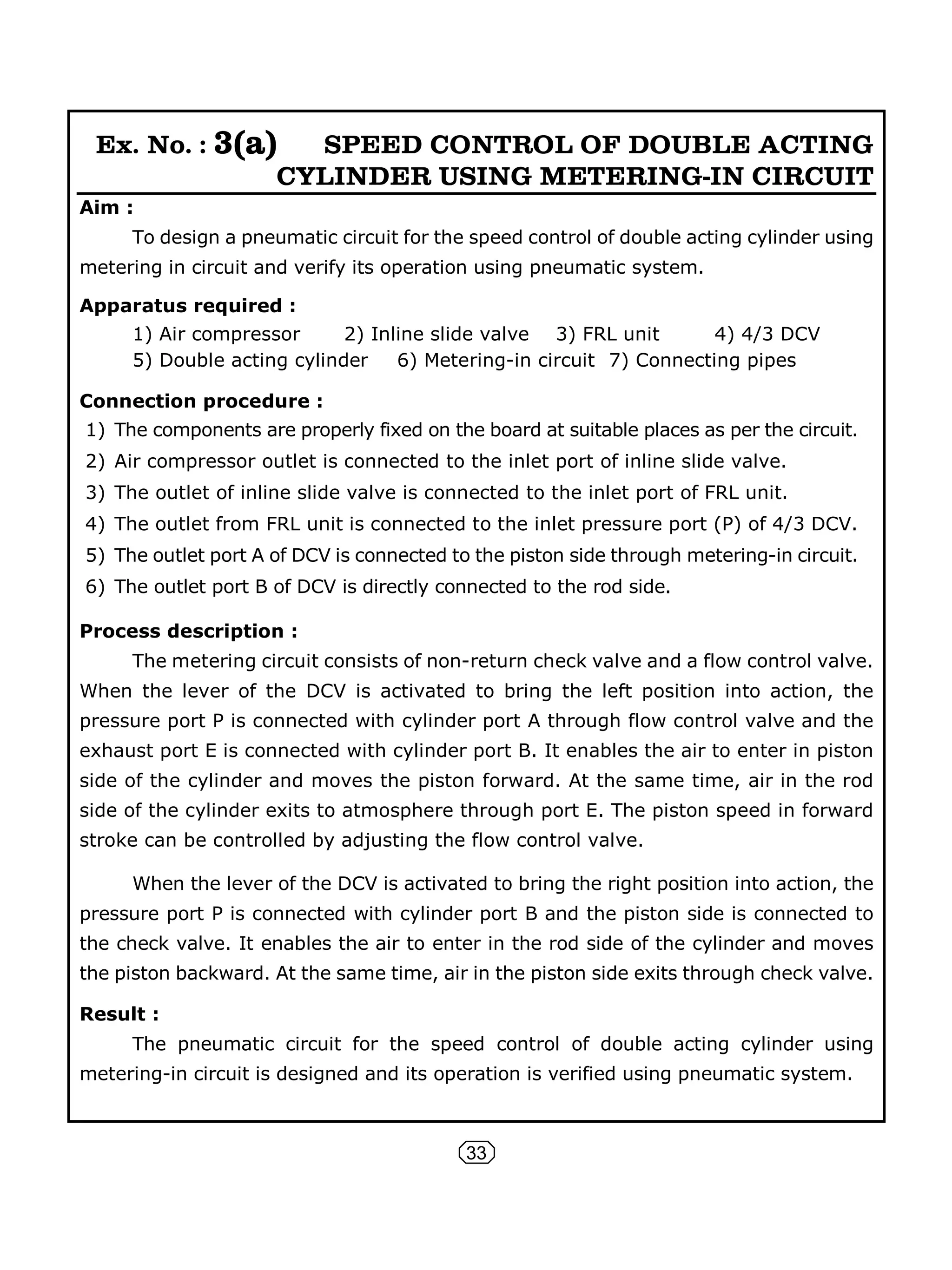33
Ex. No. : 3(a) SPEED CONTROL OF DOUBLE ACTING
CYLINDER USING METERING-IN CIRCUIT
Aim :
To design a pneumatic circuit for the speed control of double acting cylinder using
metering in circuit and verify its operation using pneumatic system.
Apparatus required :
1) Air compressor 2) Inline slide valve 3) FRL unit 4) 4/3 DCV
5) Double acting cylinder 6) Metering-in circuit 7) Connecting pipes
Connection procedure :
1) The components are properly fixed on the board at suitable places as per the circuit.
2) Air compressor outlet is connected to the inlet port of inline slide valve.
3) The outlet of inline slide valve is connected to the inlet port of FRL unit.
4) The outlet from FRL unit is connected to the inlet pressure port (P) of 4/3 DCV.
5) The outlet port A of DCV is connected to the piston side through metering-in circuit.
6) The outlet port B of DCV is directly connected to the rod side.
Process description :
The metering circuit consists of non-return check valve and a flow control valve.
When the lever of the DCV is activated to bring the left position into action, the
pressure port P is connected with cylinder port A through flow control valve and the
exhaust port E is connected with cylinder port B. It enables the air to enter in piston
side of the cylinder and moves the piston forward. At the same time, air in the rod
side of the cylinder exits to atmosphere through port E. The piston speed in forward
stroke can be controlled by adjusting the flow control valve.
When the lever of the DCV is activated to bring the right position into action, the
pressure port P is connected with cylinder port B and the piston side is connected to
the check valve. It enables the air to enter in the rod side of the cylinder and moves
the piston backward. At the same time, air in the piston side exits through check valve.
Result :
The pneumatic circuit for the speed control of double acting cylinder using
metering-in circuit is designed and its operation is verified using pneumatic system.
 