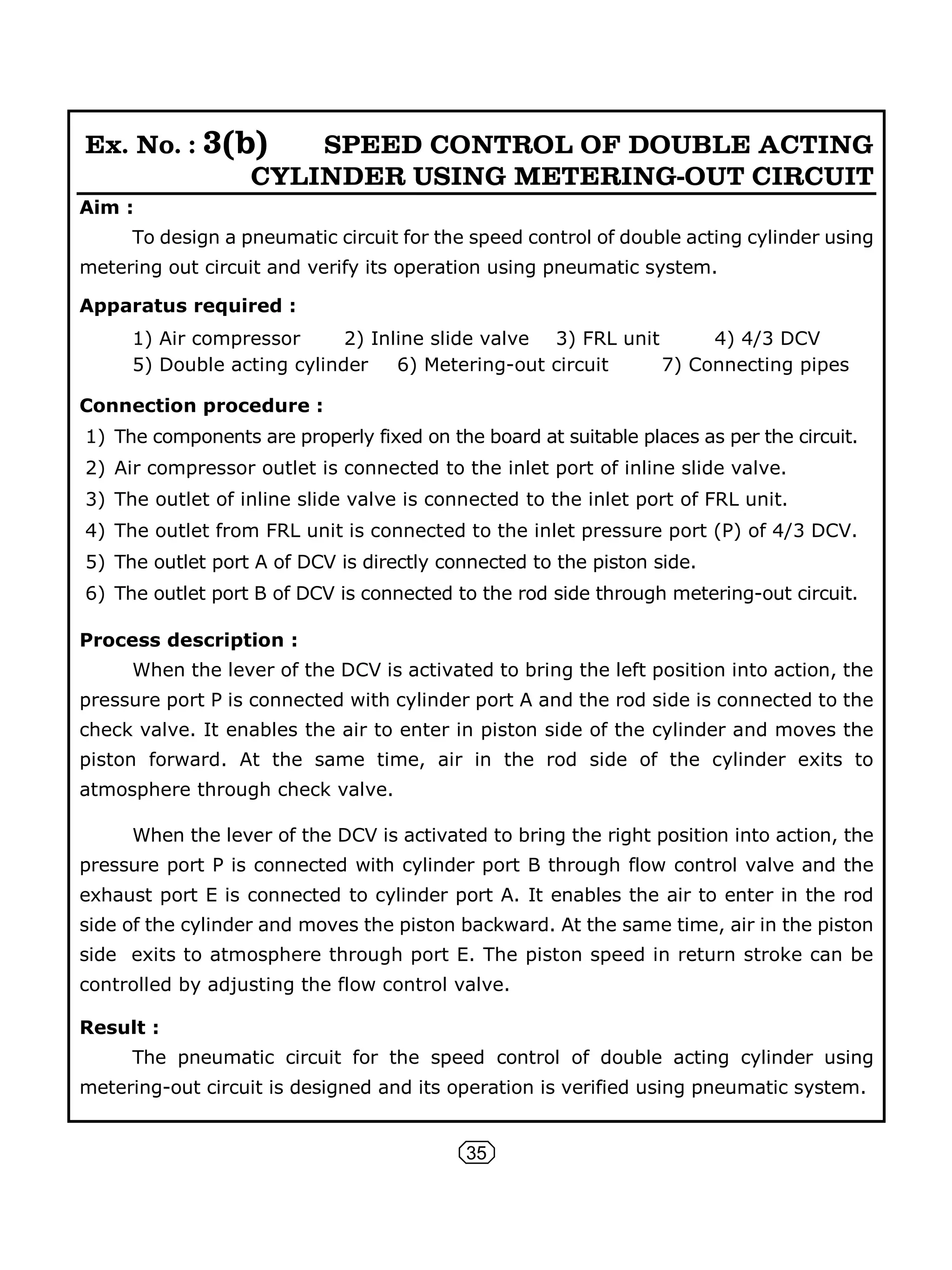 35
Ex. No. : 3(b) SPEED CONTROL OF DOUBLE ACTING
CYLINDER USING METERING-OUT CIRCUIT
Aim :
To design a pneumatic circuit for the speed control of double acting cylinder using
metering out circuit and verify its operation using pneumatic system.
Apparatus required :
1) Air compressor 2) Inline slide valve 3) FRL unit 4) 4/3 DCV
5) Double acting cylinder 6) Metering-out circuit 7) Connecting pipes
Connection procedure :
1) The components are properly fixed on the board at suitable places as per the circuit.
2) Air compressor outlet is connected to the inlet port of inline slide valve.
3) The outlet of inline slide valve is connected to the inlet port of FRL unit.
4) The outlet from FRL unit is connected to the inlet pressure port (P) of 4/3 DCV.
5) The outlet port A of DCV is directly connected to the piston side.
6) The outlet port B of DCV is connected to the rod side through metering-out circuit.
Process description :
When the lever of the DCV is activated to bring the left position into action, the
pressure port P is connected with cylinder port A and the rod side is connected to the
check valve. It enables the air to enter in piston side of the cylinder and moves the
piston forward. At the same time, air in the rod side of the cylinder exits to
atmosphere through check valve.
When the lever of the DCV is activated to bring the right position into action, the
pressure port P is connected with cylinder port B through flow control valve and the
exhaust port E is connected to cylinder port A. It enables the air to enter in the rod
side of the cylinder and moves the piston backward. At the same time, air in the piston
side exits to atmosphere through port E. The piston speed in return stroke can be
controlled by adjusting the flow control valve.
Result :
The pneumatic circuit for the speed control of double acting cylinder using
metering-out circuit is designed and its operation is verified using pneumatic system.
 