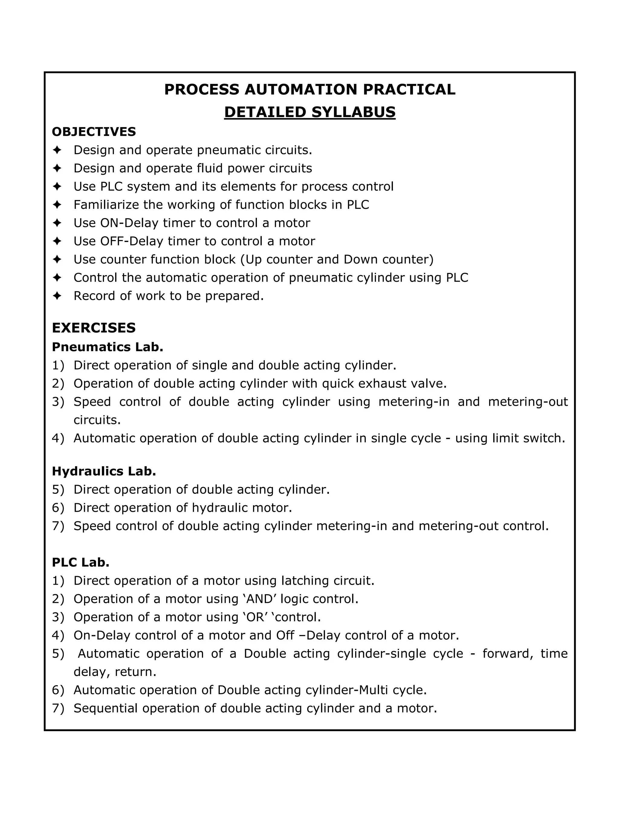 PROCESS AUTOMATION PRACTICAL
DETAILED SYLLABUS
OBJECTIVES
Design and operate pneumatic circuits.
Design and operate fluid power circuits
Use PLC system and its elements for process control
Familiarize the working of function blocks in PLC
Use ON-Delay timer to control a motor
Use OFF-Delay timer to control a motor
Use counter function block (Up counter and Down counter)
Control the automatic operation of pneumatic cylinder using PLC
Record of work to be prepared.
EXERCISES
Pneumatics Lab.
1) Direct operation of single and double acting cylinder.
2) Operation of double acting cylinder with quick exhaust valve.
3) Speed control of double acting cylinder using metering-in and metering-out
circuits.
4) Automatic operation of double acting cylinder in single cycle - using limit switch.
Hydraulics Lab.
5) Direct operation of double acting cylinder.
6) Direct operation of hydraulic motor.
7) Speed control of double acting cylinder metering-in and metering-out control.
PLC Lab.
1) Direct operation of a motor using latching circuit.
2) Operation of a motor using ‘AND’ logic control.
3) Operation of a motor using ‘OR’ ‘control.
4) On-Delay control of a motor and Off –Delay control of a motor.
5) Automatic operation of a Double acting cylinder-single cycle - forward, time
delay, return.
6) Automatic operation of Double acting cylinder-Multi cycle.
7) Sequential operation of double acting cylinder and a motor.
 