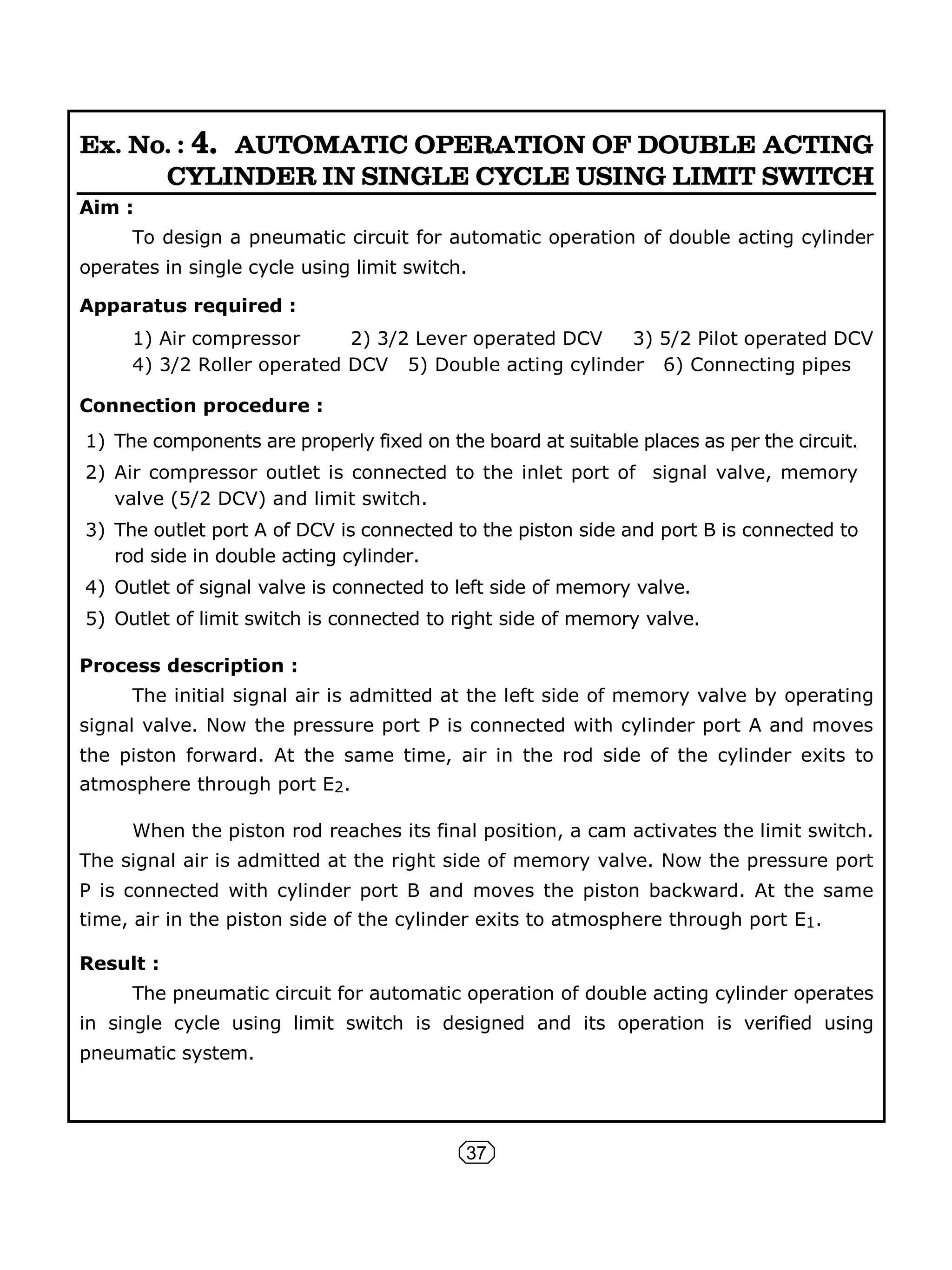 37
Ex. No. : 4. AUTOMATIC OPERATION OF DOUBLE ACTING
CYLINDER IN SINGLE CYCLE USING LIMIT SWITCH
Aim :
To design a pneumatic circuit for automatic operation of double acting cylinder
operates in single cycle using limit switch.
Apparatus required :
1) Air compressor 2) 3/2 Lever operated DCV 3) 5/2 Pilot operated DCV
4) 3/2 Roller operated DCV 5) Double acting cylinder 6) Connecting pipes
Connection procedure :
1) The components are properly fixed on the board at suitable places as per the circuit.
2) Air compressor outlet is connected to the inlet port of signal valve, memory
valve (5/2 DCV) and limit switch.
3) The outlet port A of DCV is connected to the piston side and port B is connected to
rod side in double acting cylinder.
4) Outlet of signal valve is connected to left side of memory valve.
5) Outlet of limit switch is connected to right side of memory valve.
Process description :
The initial signal air is admitted at the left side of memory valve by operating
signal valve. Now the pressure port P is connected with cylinder port A and moves
the piston forward. At the same time, air in the rod side of the cylinder exits to
atmosphere through port E2.
When the piston rod reaches its final position, a cam activates the limit switch.
The signal air is admitted at the right side of memory valve. Now the pressure port
P is connected with cylinder port B and moves the piston backward. At the same
time, air in the piston side of the cylinder exits to atmosphere through port E1.
Result :
The pneumatic circuit for automatic operation of double acting cylinder operates
in single cycle using limit switch is designed and its operation is verified using
pneumatic system.
 