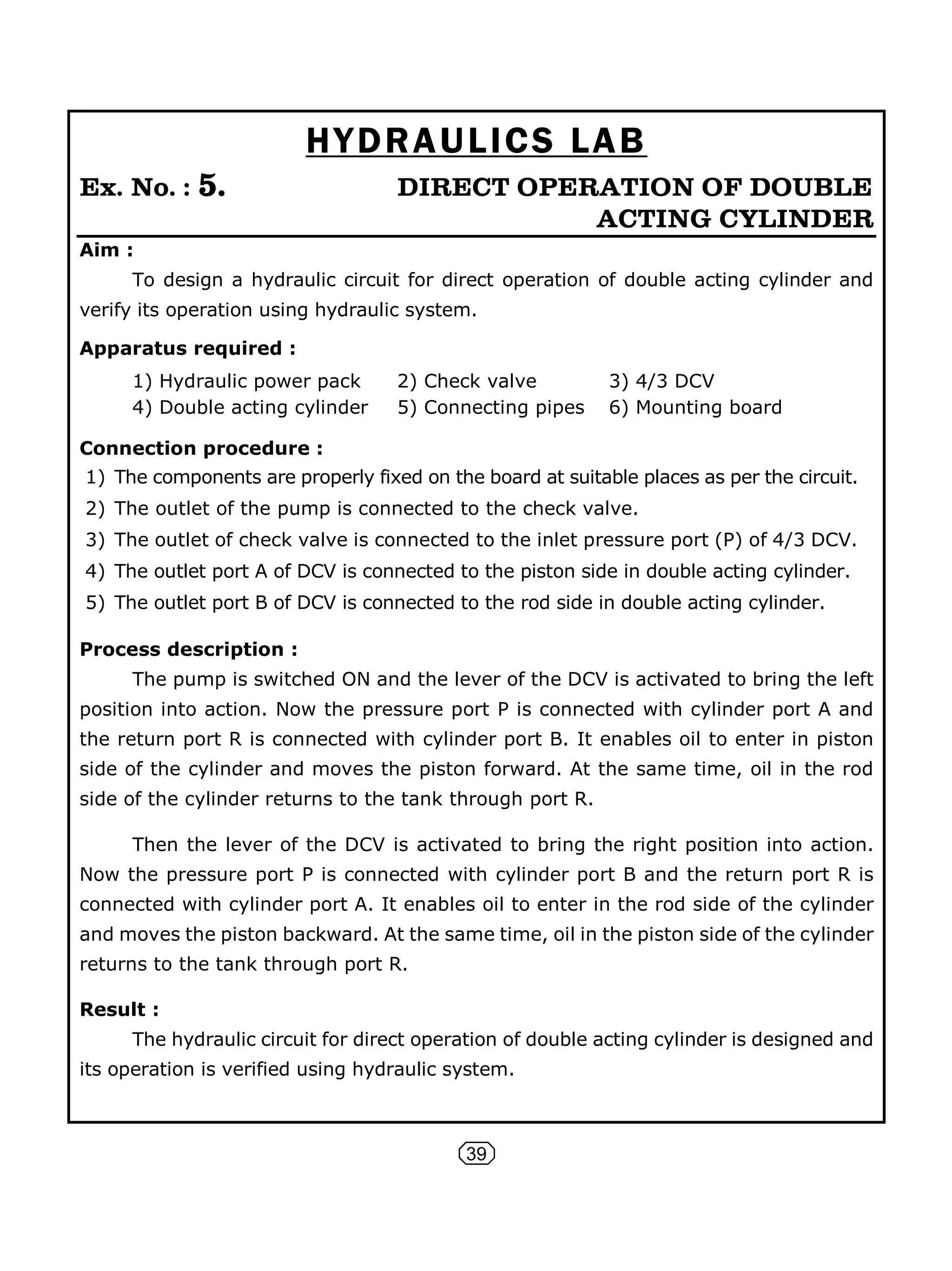 39
HYDRAULICS LAB
Ex. No. : 5. DIRECT OPERATION OF DOUBLE
ACTING CYLINDER
Aim :
To design a hydraulic circuit for direct operation of double acting cylinder and
verify its operation using hydraulic system.
Apparatus required :
1) Hydraulic power pack 2) Check valve 3) 4/3 DCV
4) Double acting cylinder 5) Connecting pipes 6) Mounting board
Connection procedure :
1) The components are properly fixed on the board at suitable places as per the circuit.
2) The outlet of the pump is connected to the check valve.
3) The outlet of check valve is connected to the inlet pressure port (P) of 4/3 DCV.
4) The outlet port A of DCV is connected to the piston side in double acting cylinder.
5) The outlet port B of DCV is connected to the rod side in double acting cylinder.
Process description :
The pump is switched ON and the lever of the DCV is activated to bring the left
position into action. Now the pressure port P is connected with cylinder port A and
the return port R is connected with cylinder port B. It enables oil to enter in piston
side of the cylinder and moves the piston forward. At the same time, oil in the rod
side of the cylinder returns to the tank through port R.
Then the lever of the DCV is activated to bring the right position into action.
Now the pressure port P is connected with cylinder port B and the return port R is
connected with cylinder port A. It enables oil to enter in the rod side of the cylinder
and moves the piston backward. At the same time, oil in the piston side of the cylinder
returns to the tank through port R.
Result :
The hydraulic circuit for direct operation of double acting cylinder is designed and
its operation is verified using hydraulic system.
 