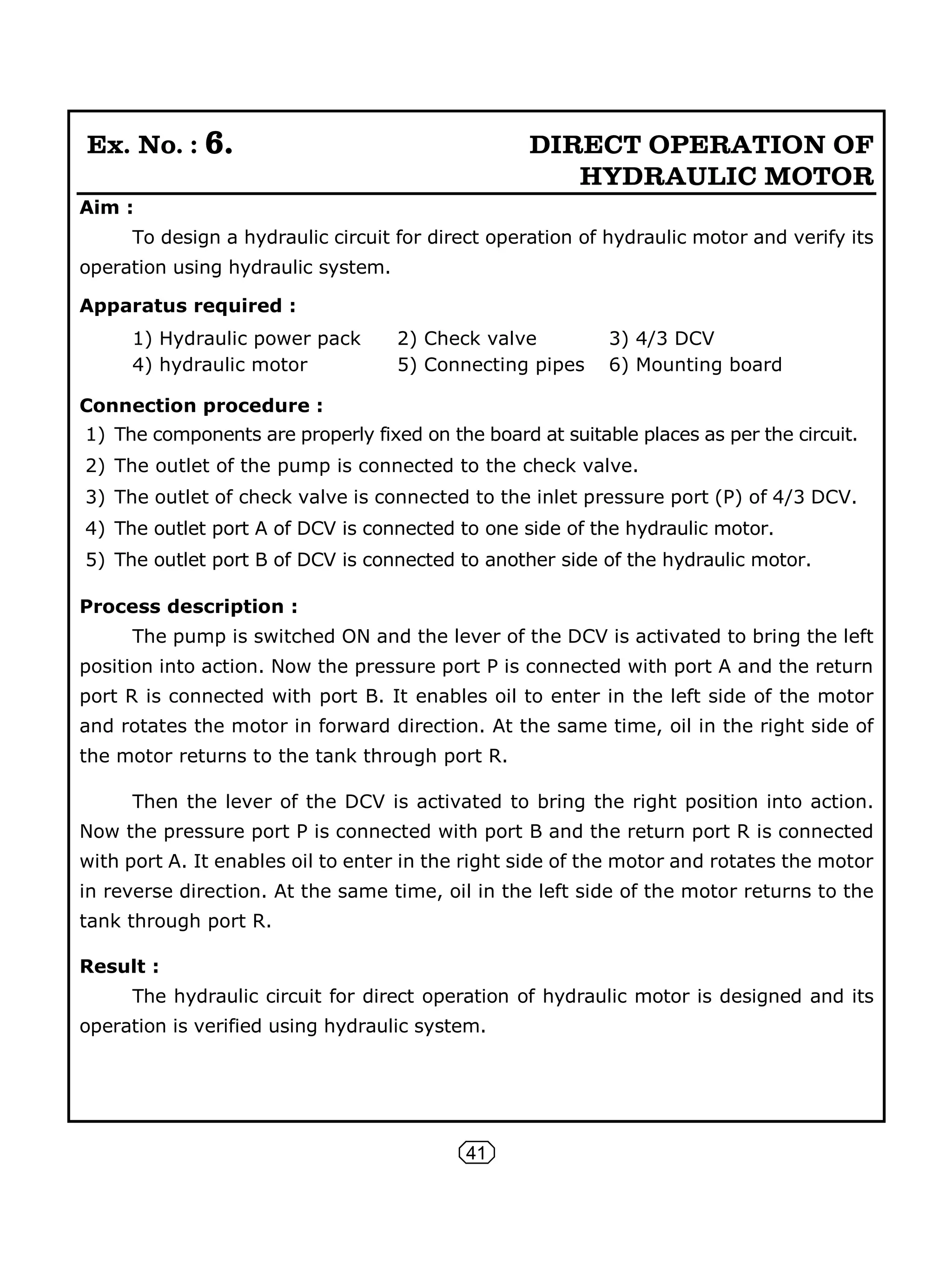 41
Ex. No. : 6. DIRECT OPERATION OF
HYDRAULIC MOTOR
Aim :
To design a hydraulic circuit for direct operation of hydraulic motor and verify its
operation using hydraulic system.
Apparatus required :
1) Hydraulic power pack 2) Check valve 3) 4/3 DCV
4) hydraulic motor 5) Connecting pipes 6) Mounting board
Connection procedure :
1) The components are properly fixed on the board at suitable places as per the circuit.
2) The outlet of the pump is connected to the check valve.
3) The outlet of check valve is connected to the inlet pressure port (P) of 4/3 DCV.
4) The outlet port A of DCV is connected to one side of the hydraulic motor.
5) The outlet port B of DCV is connected to another side of the hydraulic motor.
Process description :
The pump is switched ON and the lever of the DCV is activated to bring the left
position into action. Now the pressure port P is connected with port A and the return
port R is connected with port B. It enables oil to enter in the left side of the motor
and rotates the motor in forward direction. At the same time, oil in the right side of
the motor returns to the tank through port R.
Then the lever of the DCV is activated to bring the right position into action.
Now the pressure port P is connected with port B and the return port R is connected
with port A. It enables oil to enter in the right side of the motor and rotates the motor
in reverse direction. At the same time, oil in the left side of the motor returns to the
tank through port R.
Result :
The hydraulic circuit for direct operation of hydraulic motor is designed and its
operation is verified using hydraulic system.
 