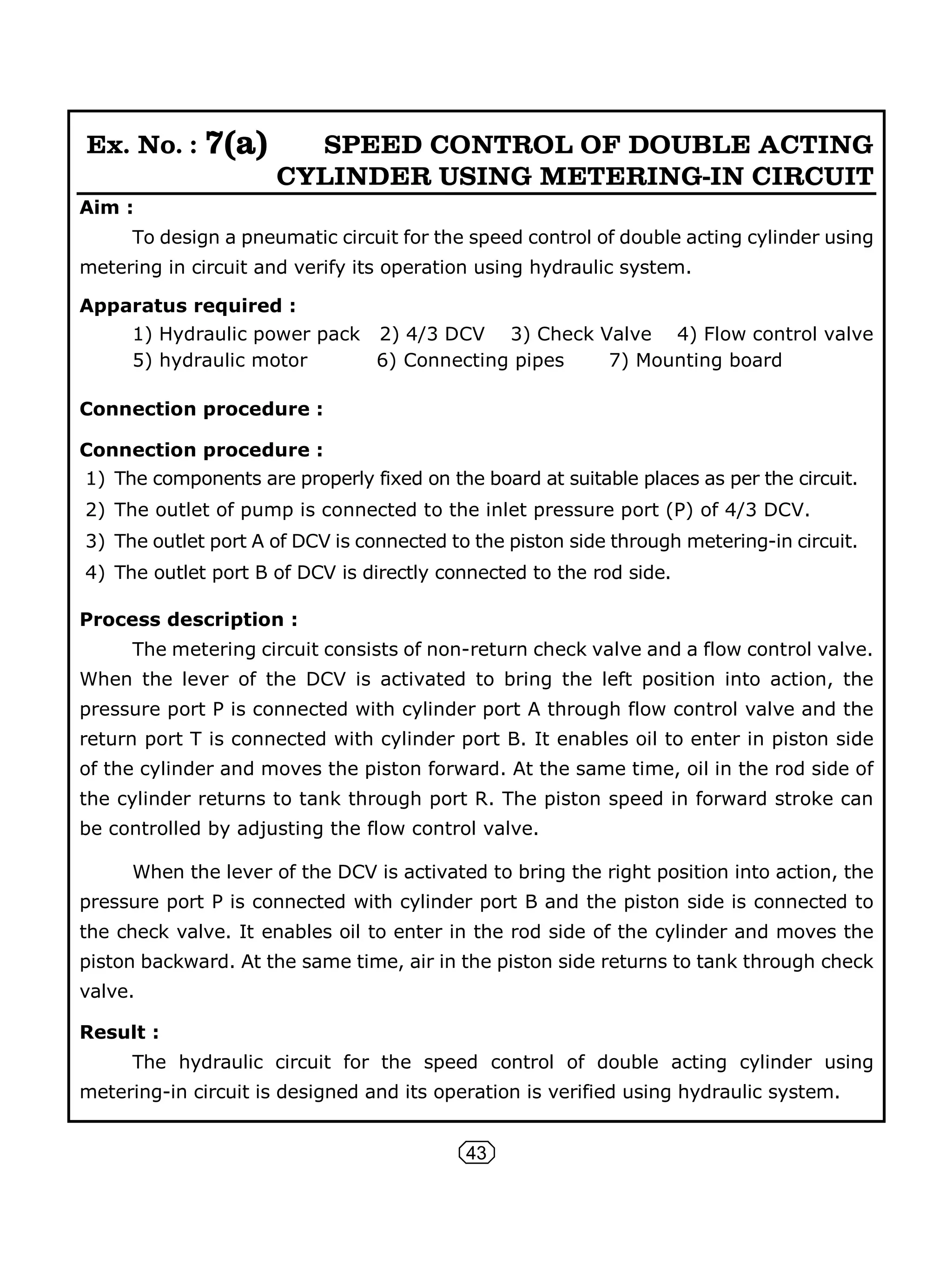 43
Ex. No. : 7(a) SPEED CONTROL OF DOUBLE ACTING
CYLINDER USING METERING-IN CIRCUIT
Aim :
To design a pneumatic circuit for the speed control of double acting cylinder using
metering in circuit and verify its operation using hydraulic system.
Apparatus required :
1) Hydraulic power pack 2) 4/3 DCV 3) Check Valve 4) Flow control valve
5) hydraulic motor 6) Connecting pipes 7) Mounting board
Connection procedure :
Connection procedure :
1) The components are properly fixed on the board at suitable places as per the circuit.
2) The outlet of pump is connected to the inlet pressure port (P) of 4/3 DCV.
3) The outlet port A of DCV is connected to the piston side through metering-in circuit.
4) The outlet port B of DCV is directly connected to the rod side.
Process description :
The metering circuit consists of non-return check valve and a flow control valve.
When the lever of the DCV is activated to bring the left position into action, the
pressure port P is connected with cylinder port A through flow control valve and the
return port T is connected with cylinder port B. It enables oil to enter in piston side
of the cylinder and moves the piston forward. At the same time, oil in the rod side of
the cylinder returns to tank through port R. The piston speed in forward stroke can
be controlled by adjusting the flow control valve.
When the lever of the DCV is activated to bring the right position into action, the
pressure port P is connected with cylinder port B and the piston side is connected to
the check valve. It enables oil to enter in the rod side of the cylinder and moves the
piston backward. At the same time, air in the piston side returns to tank through check
valve.
Result :
The hydraulic circuit for the speed control of double acting cylinder using
metering-in circuit is designed and its operation is verified using hydraulic system.
 
