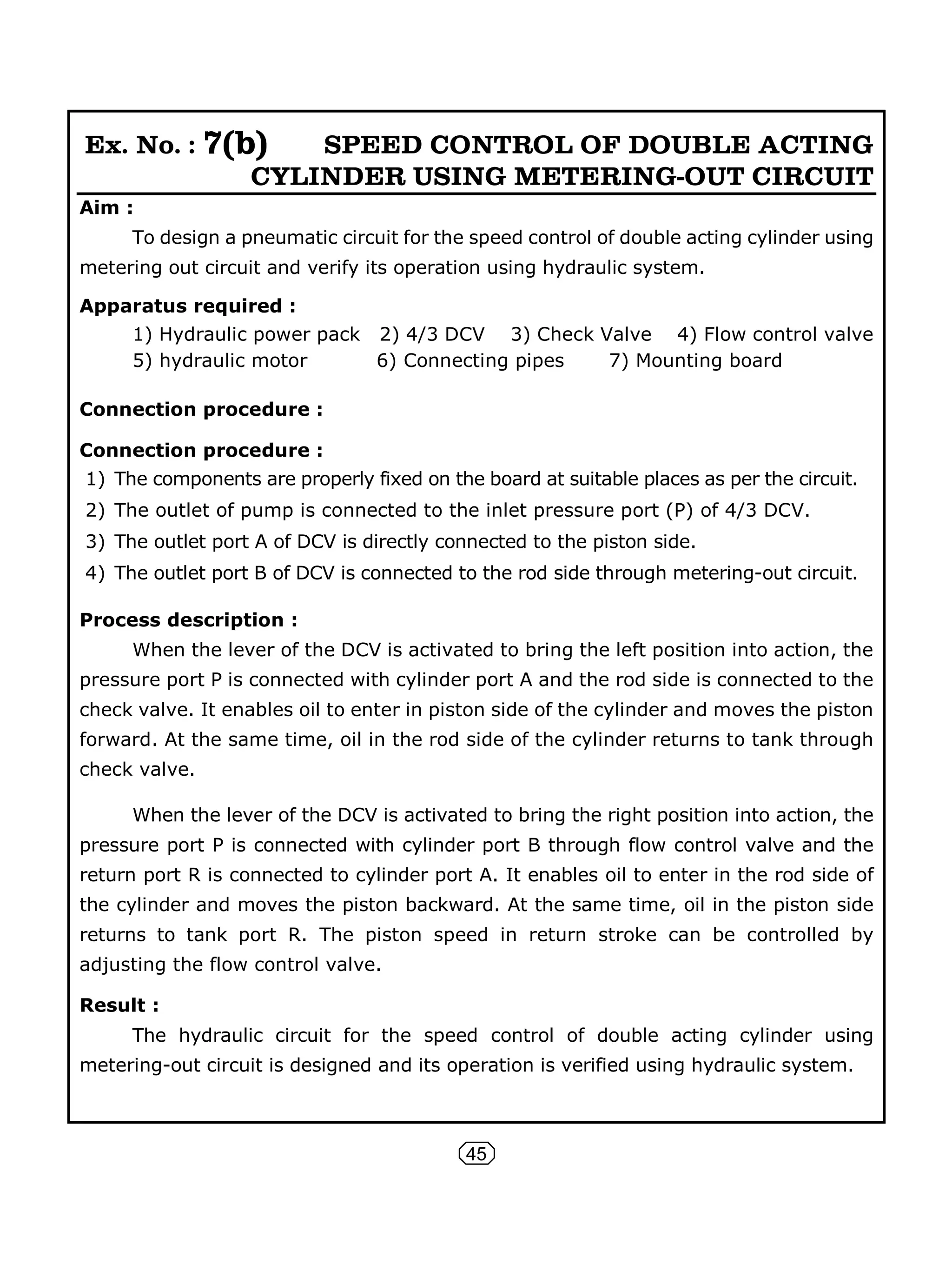45
Ex. No. : 7(b) SPEED CONTROL OF DOUBLE ACTING
CYLINDER USING METERING-OUT CIRCUIT
Aim :
To design a pneumatic circuit for the speed control of double acting cylinder using
metering out circuit and verify its operation using hydraulic system.
Apparatus required :
1) Hydraulic power pack 2) 4/3 DCV 3) Check Valve 4) Flow control valve
5) hydraulic motor 6) Connecting pipes 7) Mounting board
Connection procedure :
Connection procedure :
1) The components are properly fixed on the board at suitable places as per the circuit.
2) The outlet of pump is connected to the inlet pressure port (P) of 4/3 DCV.
3) The outlet port A of DCV is directly connected to the piston side.
4) The outlet port B of DCV is connected to the rod side through metering-out circuit.
Process description :
When the lever of the DCV is activated to bring the left position into action, the
pressure port P is connected with cylinder port A and the rod side is connected to the
check valve. It enables oil to enter in piston side of the cylinder and moves the piston
forward. At the same time, oil in the rod side of the cylinder returns to tank through
check valve.
When the lever of the DCV is activated to bring the right position into action, the
pressure port P is connected with cylinder port B through flow control valve and the
return port R is connected to cylinder port A. It enables oil to enter in the rod side of
the cylinder and moves the piston backward. At the same time, oil in the piston side
returns to tank port R. The piston speed in return stroke can be controlled by
adjusting the flow control valve.
Result :
The hydraulic circuit for the speed control of double acting cylinder using
metering-out circuit is designed and its operation is verified using hydraulic system.
 