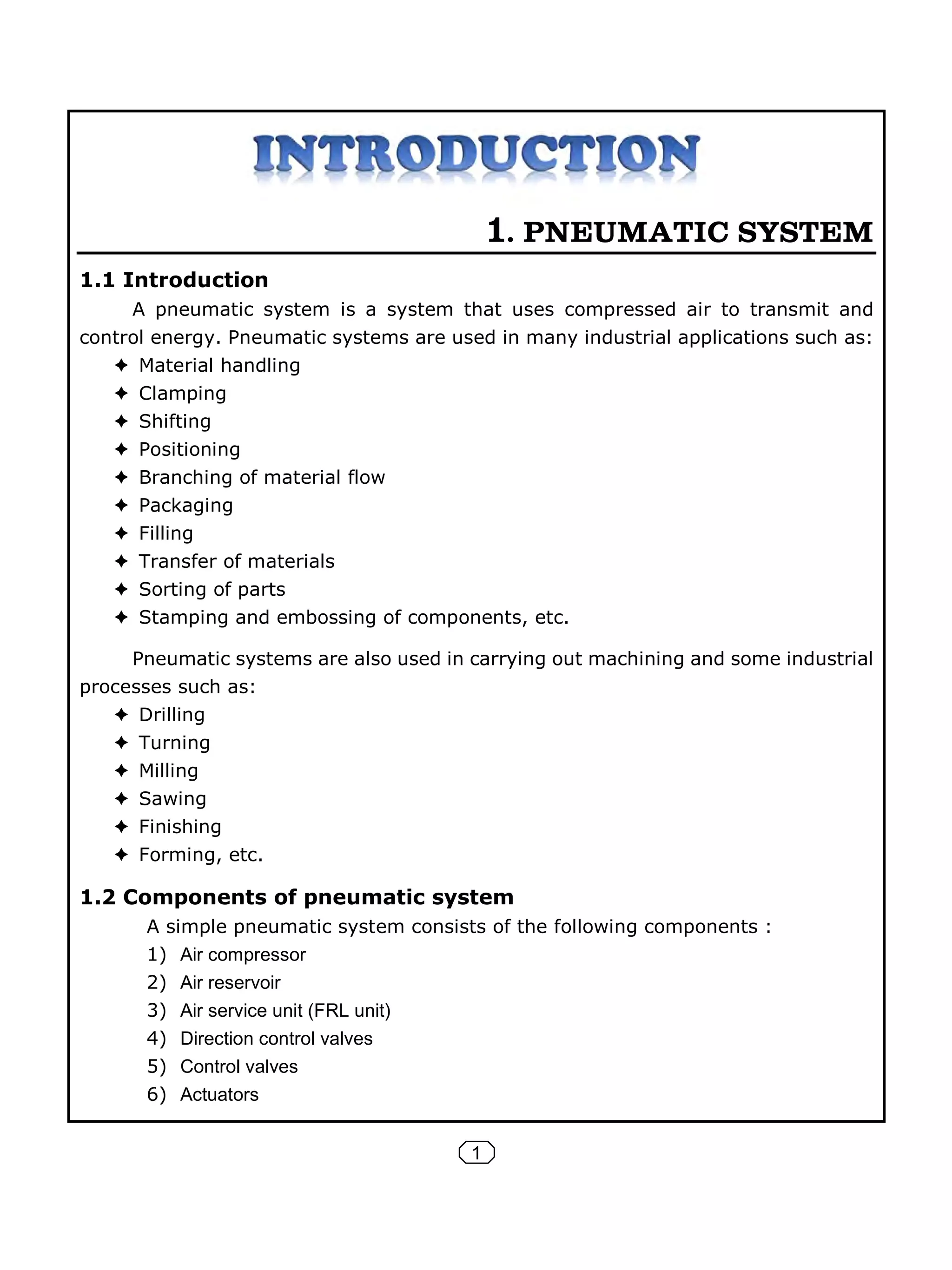 1
1. PNEUMATIC SYSTEM
1.1 Introduction
A pneumatic system is a system that uses compressed air to transmit and
control energy. Pneumatic systems are used in many industrial applications such as:
Material handling
Clamping
Shifting
Positioning
Branching of material flow
Packaging
Filling
Transfer of materials
Sorting of parts
Stamping and embossing of components, etc.
Pneumatic systems are also used in carrying out machining and some industrial
processes such as:
Drilling
Turning
Milling
Sawing
Finishing
Forming, etc.
1.2 Components of pneumatic system
A simple pneumatic system consists of the following components :
1) Air compressor
2) Air reservoir
3) Air service unit (FRL unit)
4) Direction control valves
5) Control valves
6) Actuators
 