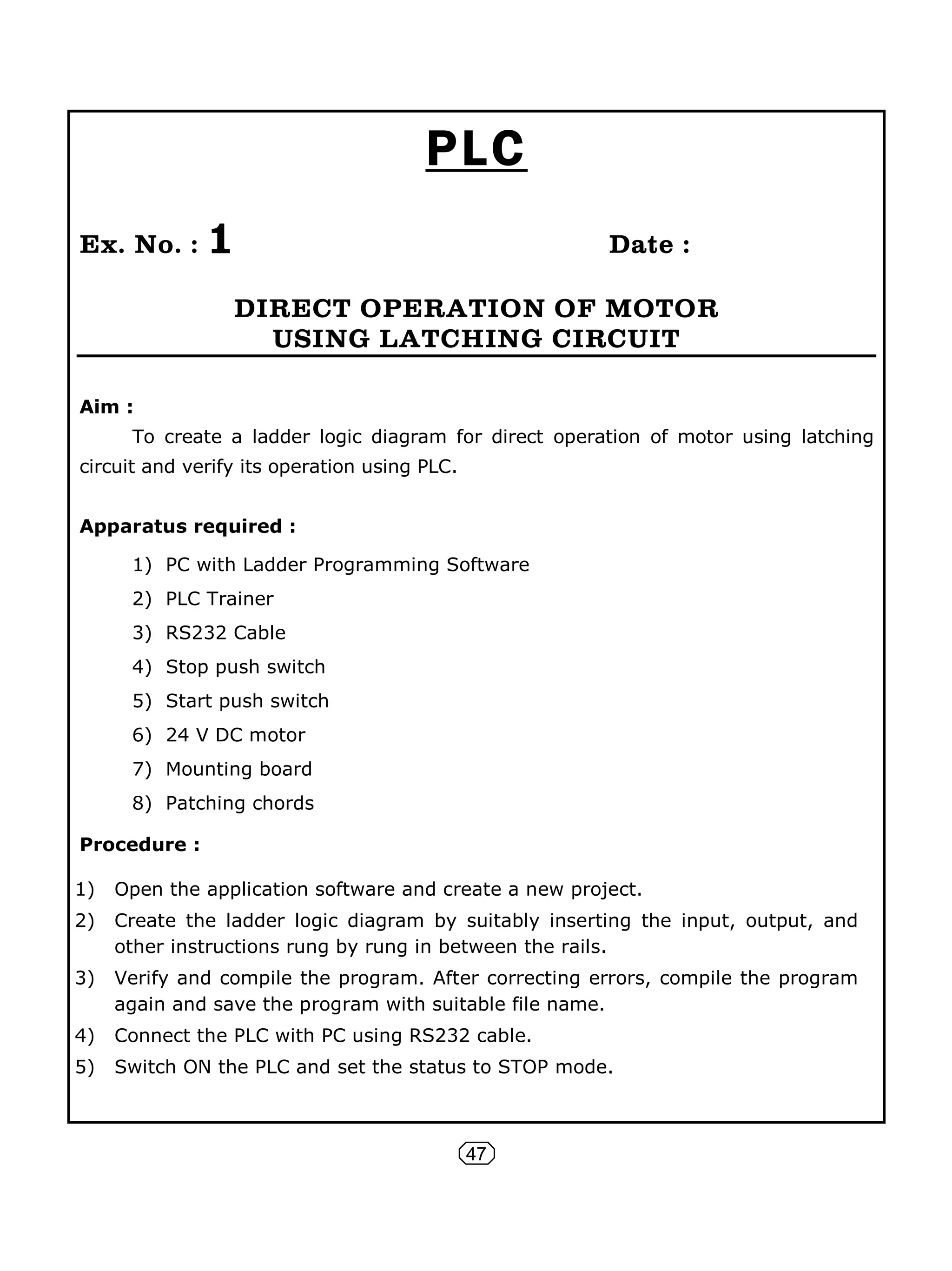 47
PLC
Ex. No. : 1 Date :
DIRECT OPERATION OF MOTOR
USING LATCHING CIRCUIT
Aim :
To create a ladder logic diagram for direct operation of motor using latching
circuit and verify its operation using PLC.
Apparatus required :
1) PC with Ladder Programming Software
2) PLC Trainer
3) RS232 Cable
4) Stop push switch
5) Start push switch
6) 24 V DC motor
7) Mounting board
8) Patching chords
Procedure :
1) Open the application software and create a new project.
2) Create the ladder logic diagram by suitably inserting the input, output, and
other instructions rung by rung in between the rails.
3) Verify and compile the program. After correcting errors, compile the program
again and save the program with suitable file name.
4) Connect the PLC with PC using RS232 cable.
5) Switch ON the PLC and set the status to STOP mode.
 