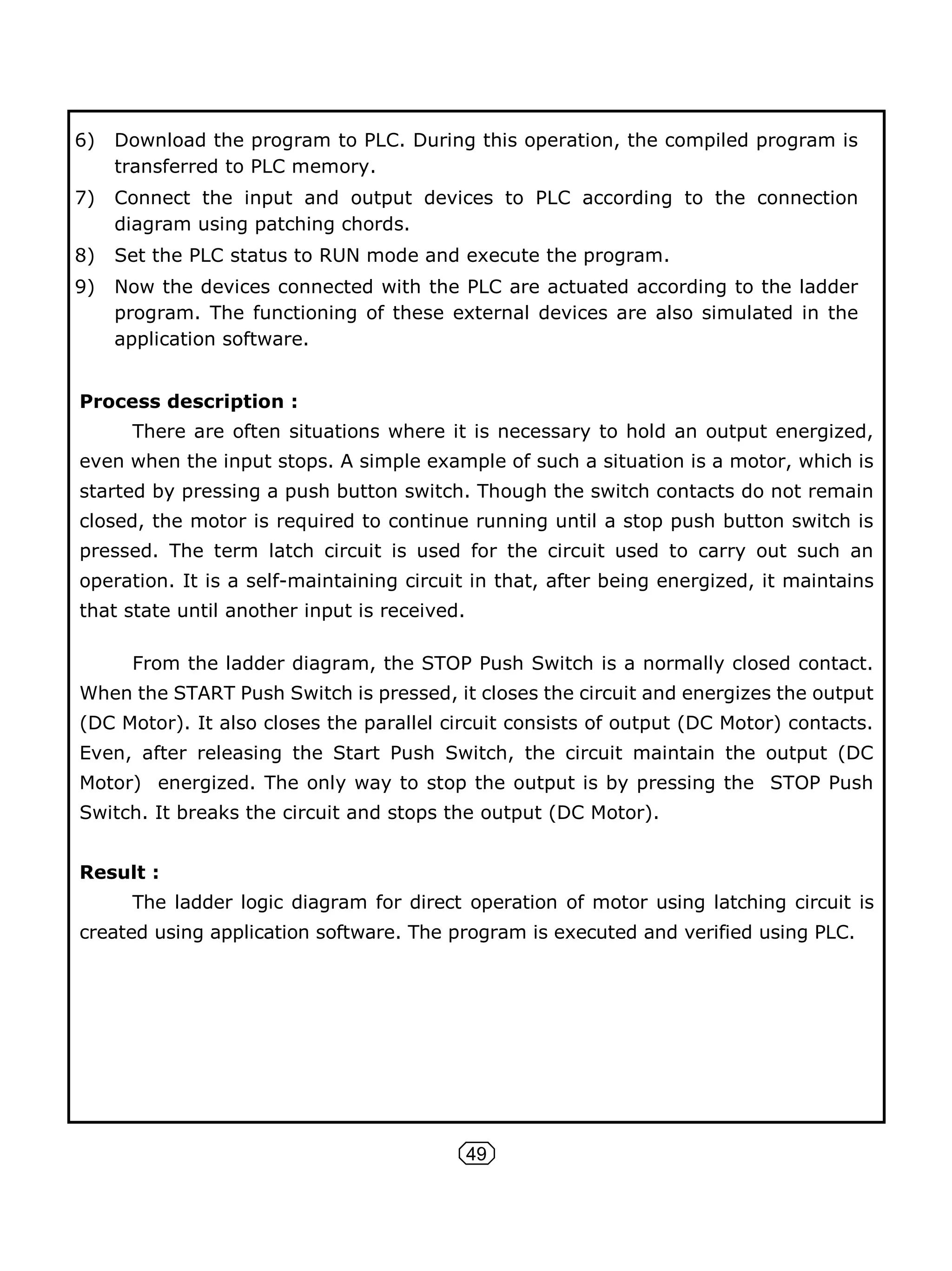 49
6) Download the program to PLC. During this operation, the compiled program is
transferred to PLC memory.
7) Connect the input and output devices to PLC according to the connection
diagram using patching chords.
8) Set the PLC status to RUN mode and execute the program.
9) Now the devices connected with the PLC are actuated according to the ladder
program. The functioning of these external devices are also simulated in the
application software.
Process description :
There are often situations where it is necessary to hold an output energized,
even when the input stops. A simple example of such a situation is a motor, which is
started by pressing a push button switch. Though the switch contacts do not remain
closed, the motor is required to continue running until a stop push button switch is
pressed. The term latch circuit is used for the circuit used to carry out such an
operation. It is a self-maintaining circuit in that, after being energized, it maintains
that state until another input is received.
From the ladder diagram, the STOP Push Switch is a normally closed contact.
When the START Push Switch is pressed, it closes the circuit and energizes the output
(DC Motor). It also closes the parallel circuit consists of output (DC Motor) contacts.
Even, after releasing the Start Push Switch, the circuit maintain the output (DC
Motor) energized. The only way to stop the output is by pressing the STOP Push
Switch. It breaks the circuit and stops the output (DC Motor).
Result :
The ladder logic diagram for direct operation of motor using latching circuit is
created using application software. The program is executed and verified using PLC.
 