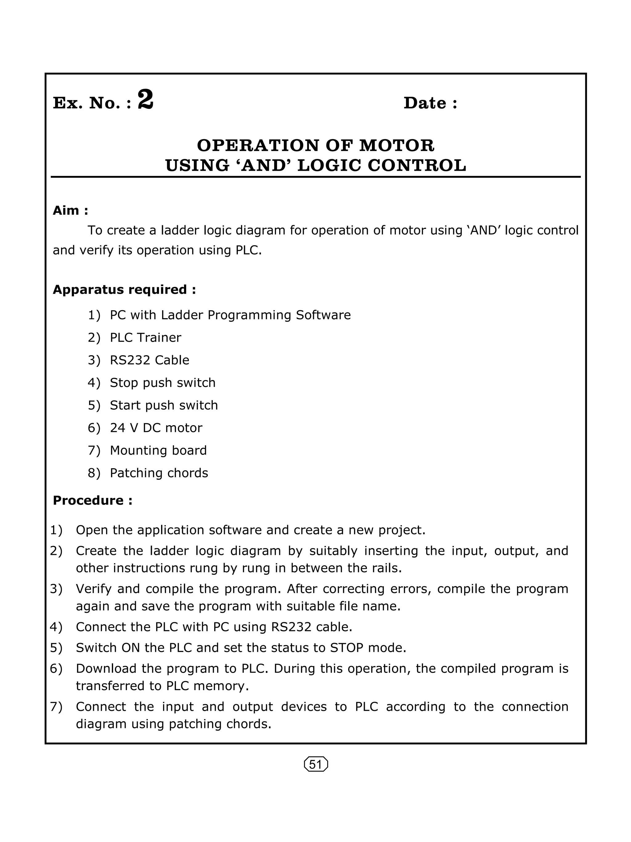 51
Ex. No. : 2 Date :
OPERATION OF MOTOR
USING ÂANDÊ LOGIC CONTROL
Aim :
To create a ladder logic diagram for operation of motor using ‘AND’ logic control
and verify its operation using PLC.
Apparatus required :
1) PC with Ladder Programming Software
2) PLC Trainer
3) RS232 Cable
4) Stop push switch
5) Start push switch
6) 24 V DC motor
7) Mounting board
8) Patching chords
Procedure :
1) Open the application software and create a new project.
2) Create the ladder logic diagram by suitably inserting the input, output, and
other instructions rung by rung in between the rails.
3) Verify and compile the program. After correcting errors, compile the program
again and save the program with suitable file name.
4) Connect the PLC with PC using RS232 cable.
5) Switch ON the PLC and set the status to STOP mode.
6) Download the program to PLC. During this operation, the compiled program is
transferred to PLC memory.
7) Connect the input and output devices to PLC according to the connection
diagram using patching chords.
 