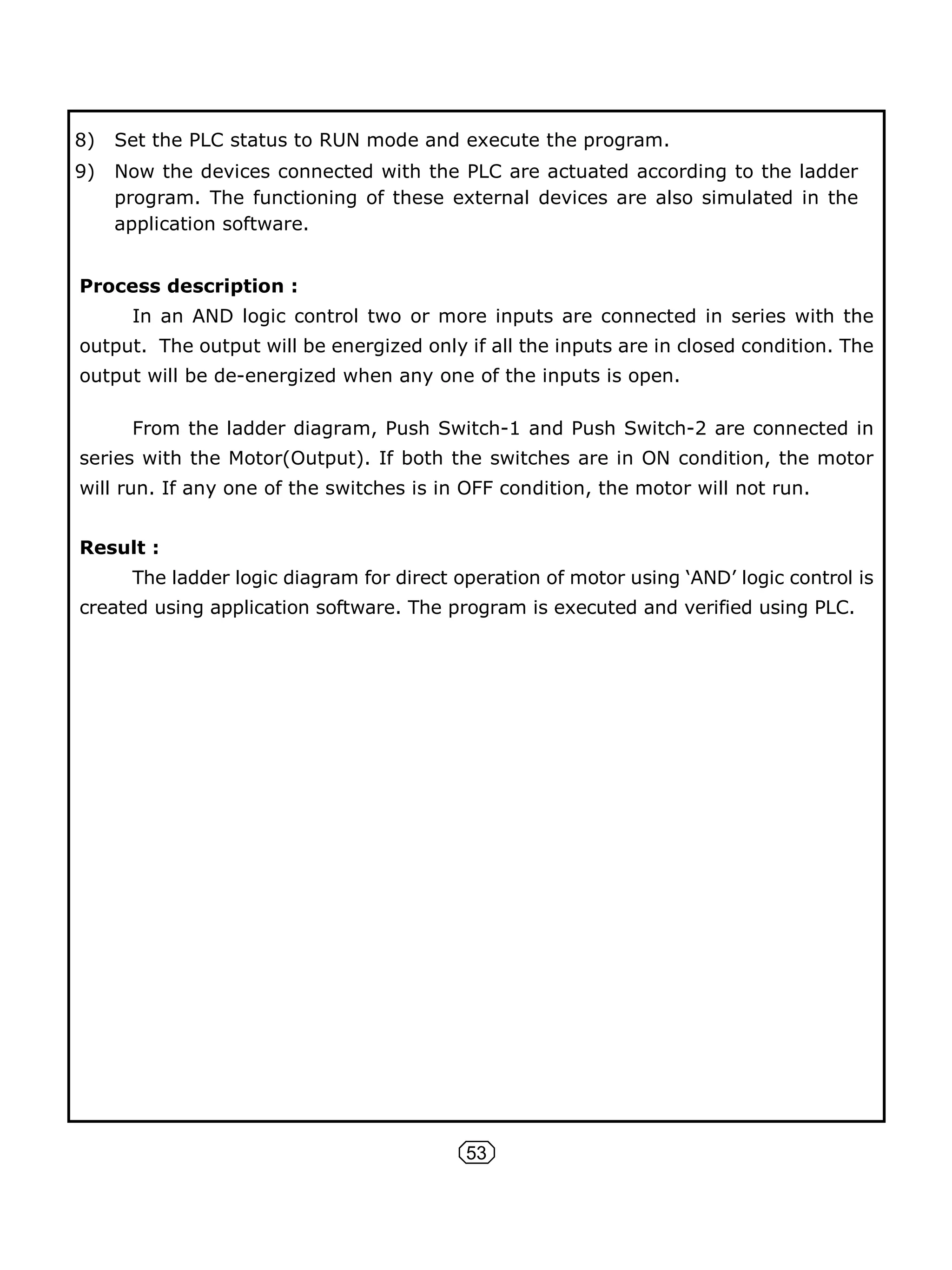53
8) Set the PLC status to RUN mode and execute the program.
9) Now the devices connected with the PLC are actuated according to the ladder
program. The functioning of these external devices are also simulated in the
application software.
Process description :
In an AND logic control two or more inputs are connected in series with the
output. The output will be energized only if all the inputs are in closed condition. The
output will be de-energized when any one of the inputs is open.
From the ladder diagram, Push Switch-1 and Push Switch-2 are connected in
series with the Motor(Output). If both the switches are in ON condition, the motor
will run. If any one of the switches is in OFF condition, the motor will not run.
Result :
The ladder logic diagram for direct operation of motor using ‘AND’ logic control is
created using application software. The program is executed and verified using PLC.
 