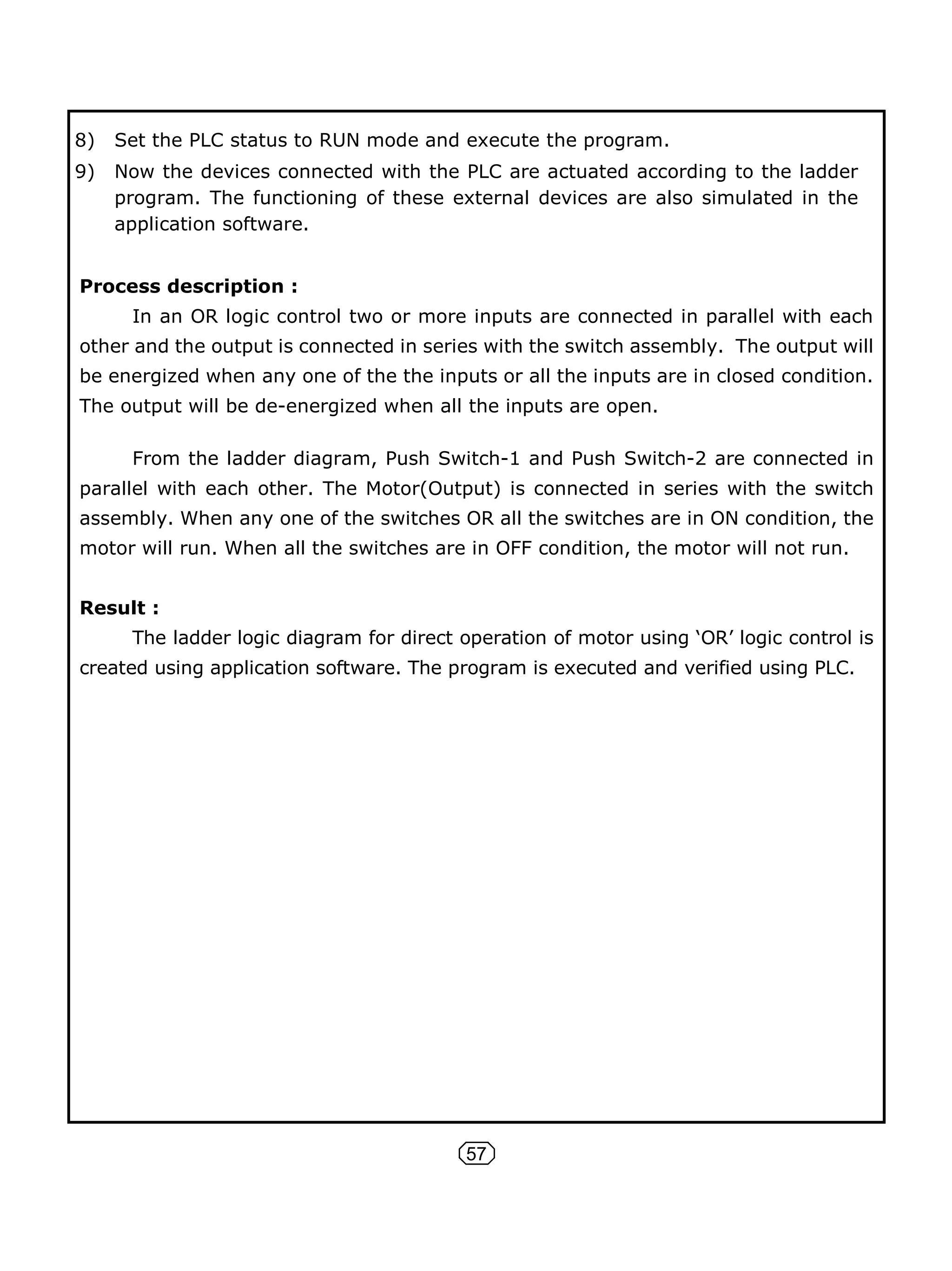 57
8) Set the PLC status to RUN mode and execute the program.
9) Now the devices connected with the PLC are actuated according to the ladder
program. The functioning of these external devices are also simulated in the
application software.
Process description :
In an OR logic control two or more inputs are connected in parallel with each
other and the output is connected in series with the switch assembly. The output will
be energized when any one of the the inputs or all the inputs are in closed condition.
The output will be de-energized when all the inputs are open.
From the ladder diagram, Push Switch-1 and Push Switch-2 are connected in
parallel with each other. The Motor(Output) is connected in series with the switch
assembly. When any one of the switches OR all the switches are in ON condition, the
motor will run. When all the switches are in OFF condition, the motor will not run.
Result :
The ladder logic diagram for direct operation of motor using ‘OR’ logic control is
created using application software. The program is executed and verified using PLC.
 