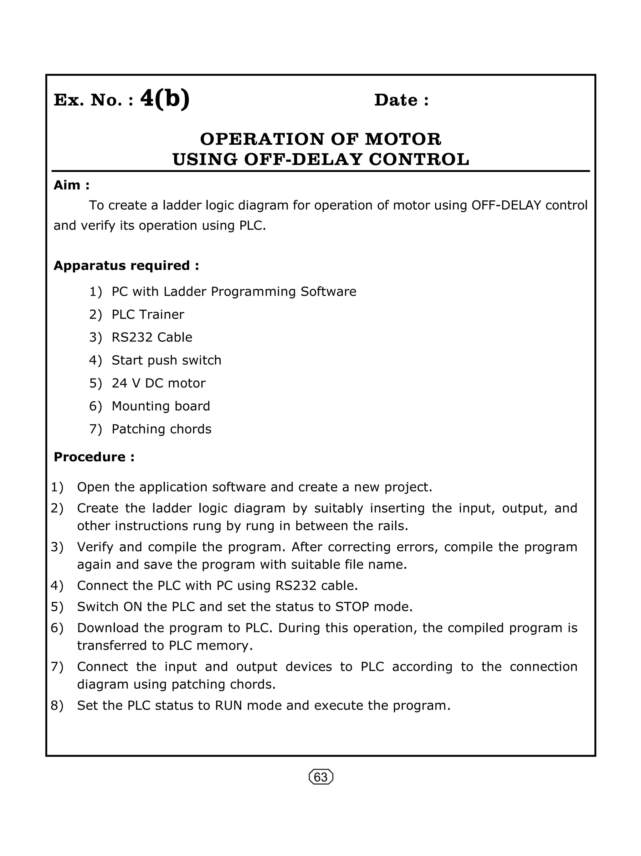63
Ex. No. : 4(b) Date :
OPERATION OF MOTOR
USING OFF-DELAY CONTROL
Aim :
To create a ladder logic diagram for operation of motor using OFF-DELAY control
and verify its operation using PLC.
Apparatus required :
1) PC with Ladder Programming Software
2) PLC Trainer
3) RS232 Cable
4) Start push switch
5) 24 V DC motor
6) Mounting board
7) Patching chords
Procedure :
1) Open the application software and create a new project.
2) Create the ladder logic diagram by suitably inserting the input, output, and
other instructions rung by rung in between the rails.
3) Verify and compile the program. After correcting errors, compile the program
again and save the program with suitable file name.
4) Connect the PLC with PC using RS232 cable.
5) Switch ON the PLC and set the status to STOP mode.
6) Download the program to PLC. During this operation, the compiled program is
transferred to PLC memory.
7) Connect the input and output devices to PLC according to the connection
diagram using patching chords.
8) Set the PLC status to RUN mode and execute the program.
 