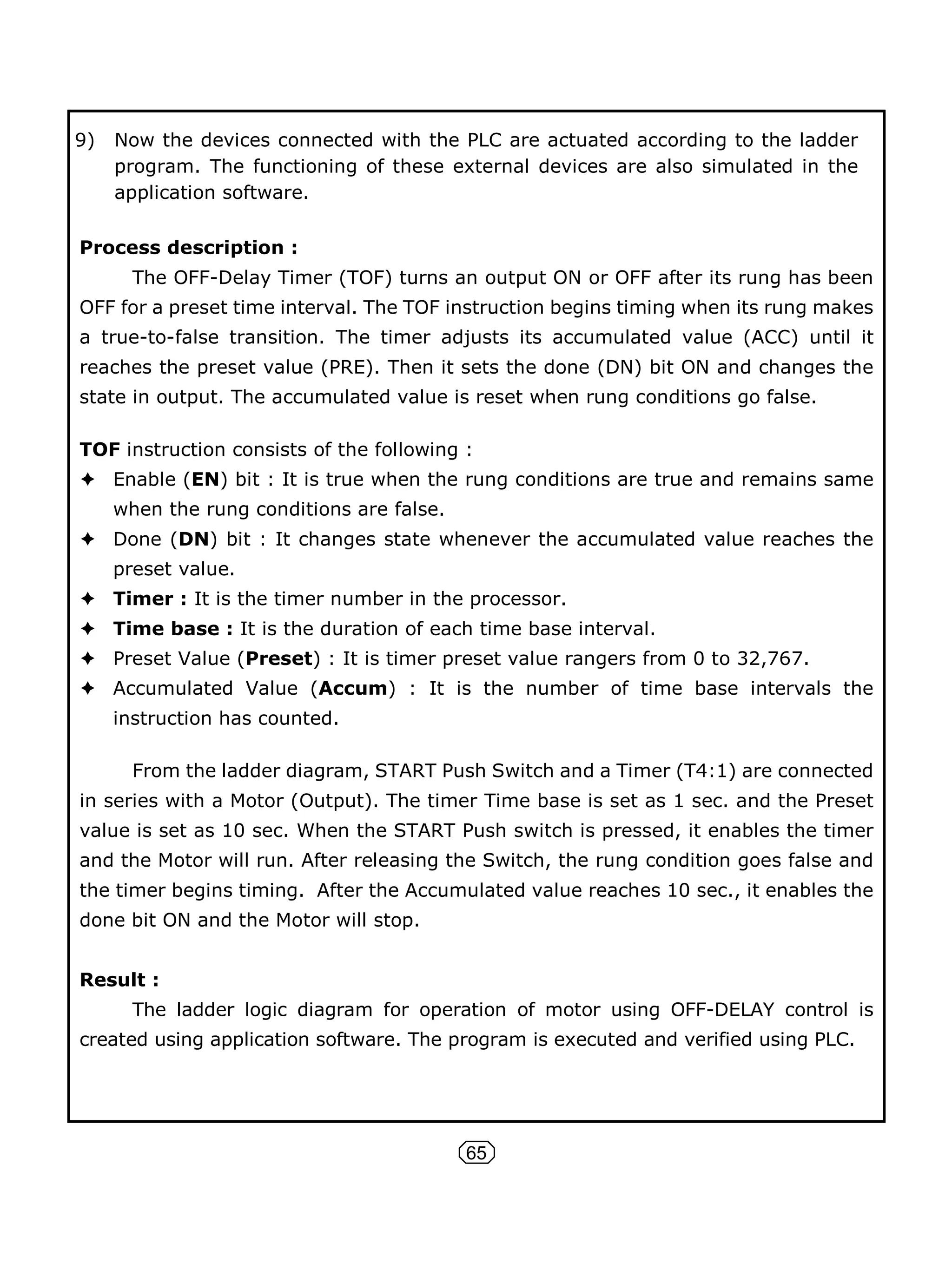 65
9) Now the devices connected with the PLC are actuated according to the ladder
program. The functioning of these external devices are also simulated in the
application software.
Process description :
The OFF-Delay Timer (TOF) turns an output ON or OFF after its rung has been
OFF for a preset time interval. The TOF instruction begins timing when its rung makes
a true-to-false transition. The timer adjusts its accumulated value (ACC) until it
reaches the preset value (PRE). Then it sets the done (DN) bit ON and changes the
state in output. The accumulated value is reset when rung conditions go false.
TOF instruction consists of the following :
Enable (EN) bit : It is true when the rung conditions are true and remains same
when the rung conditions are false.
Done (DN) bit : It changes state whenever the accumulated value reaches the
preset value.
Timer : It is the timer number in the processor.
Time base : It is the duration of each time base interval.
Preset Value (Preset) : It is timer preset value rangers from 0 to 32,767.
Accumulated Value (Accum) : It is the number of time base intervals the
instruction has counted.
From the ladder diagram, START Push Switch and a Timer (T4:1) are connected
in series with a Motor (Output). The timer Time base is set as 1 sec. and the Preset
value is set as 10 sec. When the START Push switch is pressed, it enables the timer
and the Motor will run. After releasing the Switch, the rung condition goes false and
the timer begins timing. After the Accumulated value reaches 10 sec., it enables the
done bit ON and the Motor will stop.
Result :
The ladder logic diagram for operation of motor using OFF-DELAY control is
created using application software. The program is executed and verified using PLC.
 