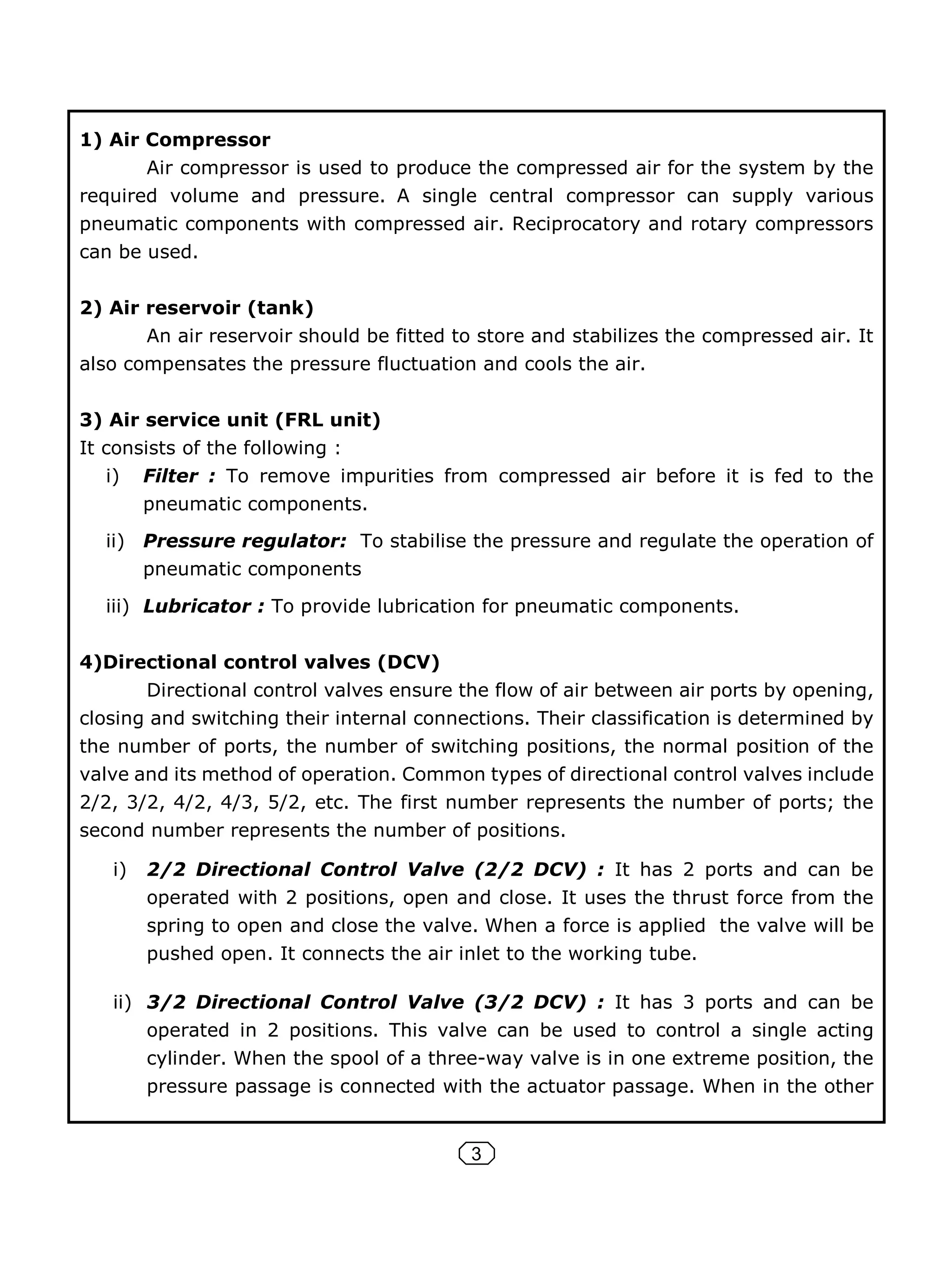 3
1) Air Compressor
Air compressor is used to produce the compressed air for the system by the
required volume and pressure. A single central compressor can supply various
pneumatic components with compressed air. Reciprocatory and rotary compressors
can be used.
2) Air reservoir (tank)
An air reservoir should be fitted to store and stabilizes the compressed air. It
also compensates the pressure fluctuation and cools the air.
3) Air service unit (FRL unit)
It consists of the following :
i) Filter : To remove impurities from compressed air before it is fed to the
pneumatic components.
ii) Pressure regulator: To stabilise the pressure and regulate the operation of
pneumatic components
iii) Lubricator : To provide lubrication for pneumatic components.
4)Directional control valves (DCV)
Directional control valves ensure the flow of air between air ports by opening,
closing and switching their internal connections. Their classification is determined by
the number of ports, the number of switching positions, the normal position of the
valve and its method of operation. Common types of directional control valves include
2/2, 3/2, 4/2, 4/3, 5/2, etc. The first number represents the number of ports; the
second number represents the number of positions.
i) 2/2 Directional Control Valve (2/2 DCV) : It has 2 ports and can be
operated with 2 positions, open and close. It uses the thrust force from the
spring to open and close the valve. When a force is applied the valve will be
pushed open. It connects the air inlet to the working tube.
ii) 3/2 Directional Control Valve (3/2 DCV) : It has 3 ports and can be
operated in 2 positions. This valve can be used to control a single acting
cylinder. When the spool of a three-way valve is in one extreme position, the
pressure passage is connected with the actuator passage. When in the other
 