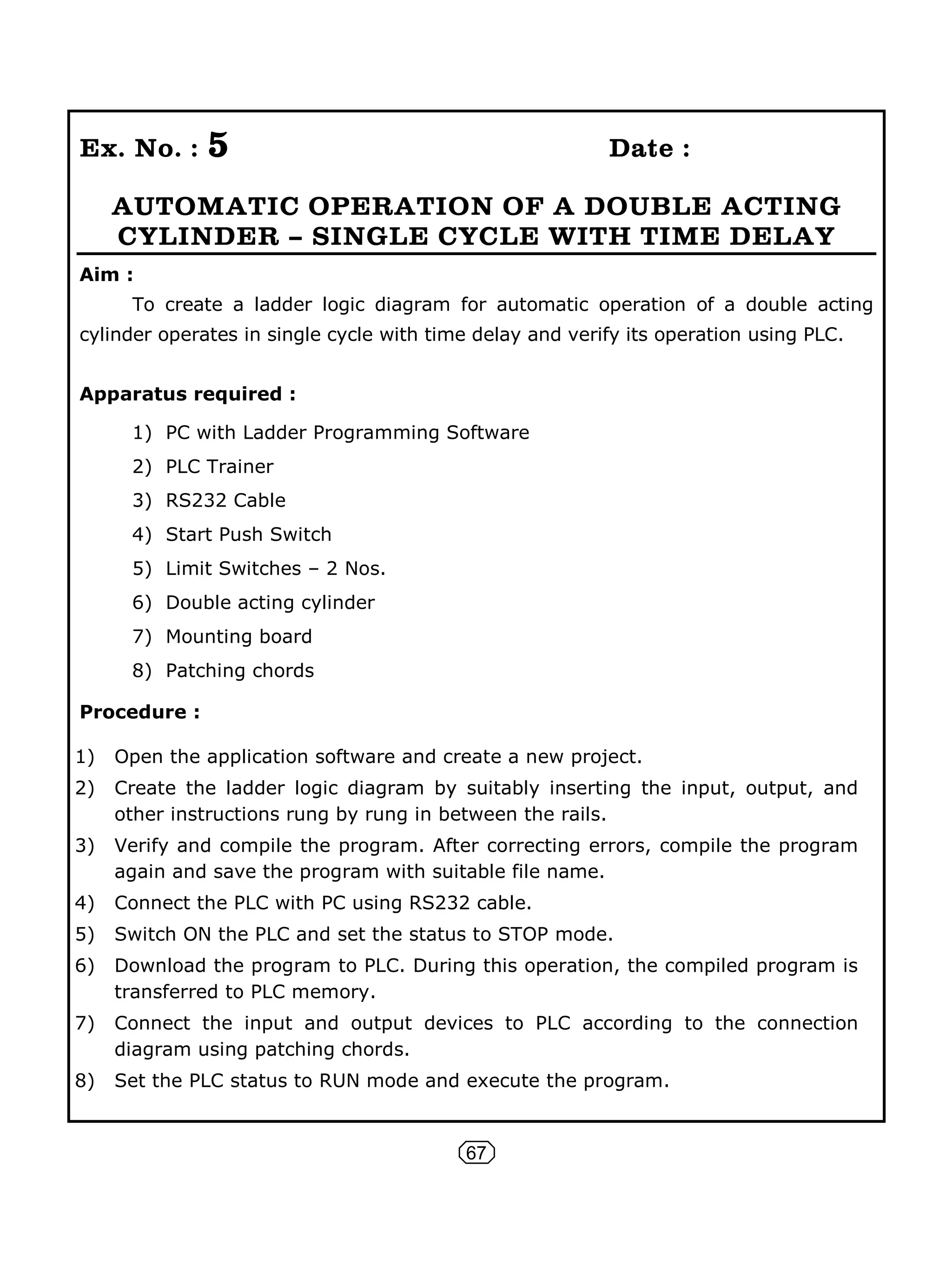 67
Ex. No. : 5 Date :
AUTOMATIC OPERATION OF A DOUBLE ACTING
CYLINDER – SINGLE CYCLE WITH TIME DELAY
Aim :
To create a ladder logic diagram for automatic operation of a double acting
cylinder operates in single cycle with time delay and verify its operation using PLC.
Apparatus required :
1) PC with Ladder Programming Software
2) PLC Trainer
3) RS232 Cable
4) Start Push Switch
5) Limit Switches – 2 Nos.
6) Double acting cylinder
7) Mounting board
8) Patching chords
Procedure :
1) Open the application software and create a new project.
2) Create the ladder logic diagram by suitably inserting the input, output, and
other instructions rung by rung in between the rails.
3) Verify and compile the program. After correcting errors, compile the program
again and save the program with suitable file name.
4) Connect the PLC with PC using RS232 cable.
5) Switch ON the PLC and set the status to STOP mode.
6) Download the program to PLC. During this operation, the compiled program is
transferred to PLC memory.
7) Connect the input and output devices to PLC according to the connection
diagram using patching chords.
8) Set the PLC status to RUN mode and execute the program.
 