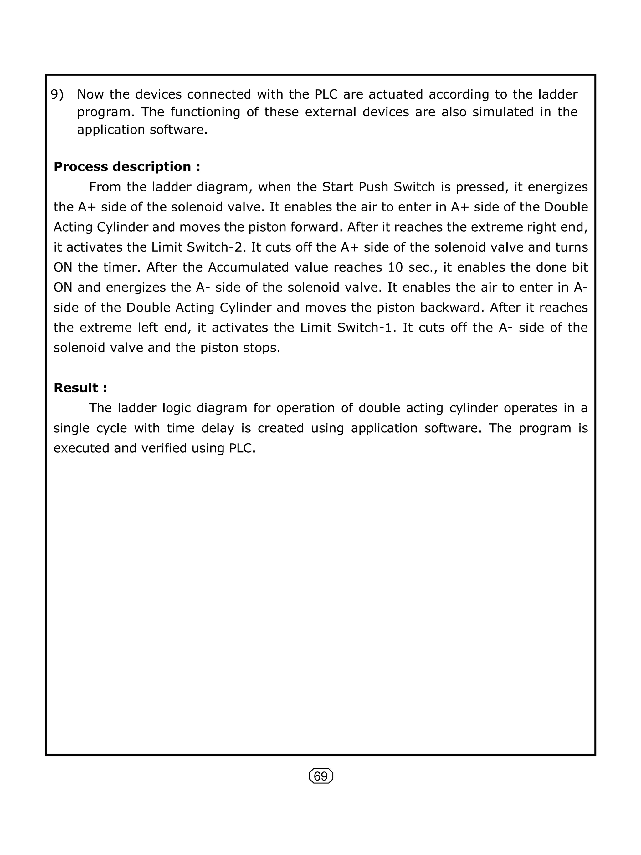 69
9) Now the devices connected with the PLC are actuated according to the ladder
program. The functioning of these external devices are also simulated in the
application software.
Process description :
From the ladder diagram, when the Start Push Switch is pressed, it energizes
the A+ side of the solenoid valve. It enables the air to enter in A+ side of the Double
Acting Cylinder and moves the piston forward. After it reaches the extreme right end,
it activates the Limit Switch-2. It cuts off the A+ side of the solenoid valve and turns
ON the timer. After the Accumulated value reaches 10 sec., it enables the done bit
ON and energizes the A- side of the solenoid valve. It enables the air to enter in A-
side of the Double Acting Cylinder and moves the piston backward. After it reaches
the extreme left end, it activates the Limit Switch-1. It cuts off the A- side of the
solenoid valve and the piston stops.
Result :
The ladder logic diagram for operation of double acting cylinder operates in a
single cycle with time delay is created using application software. The program is
executed and verified using PLC.
 