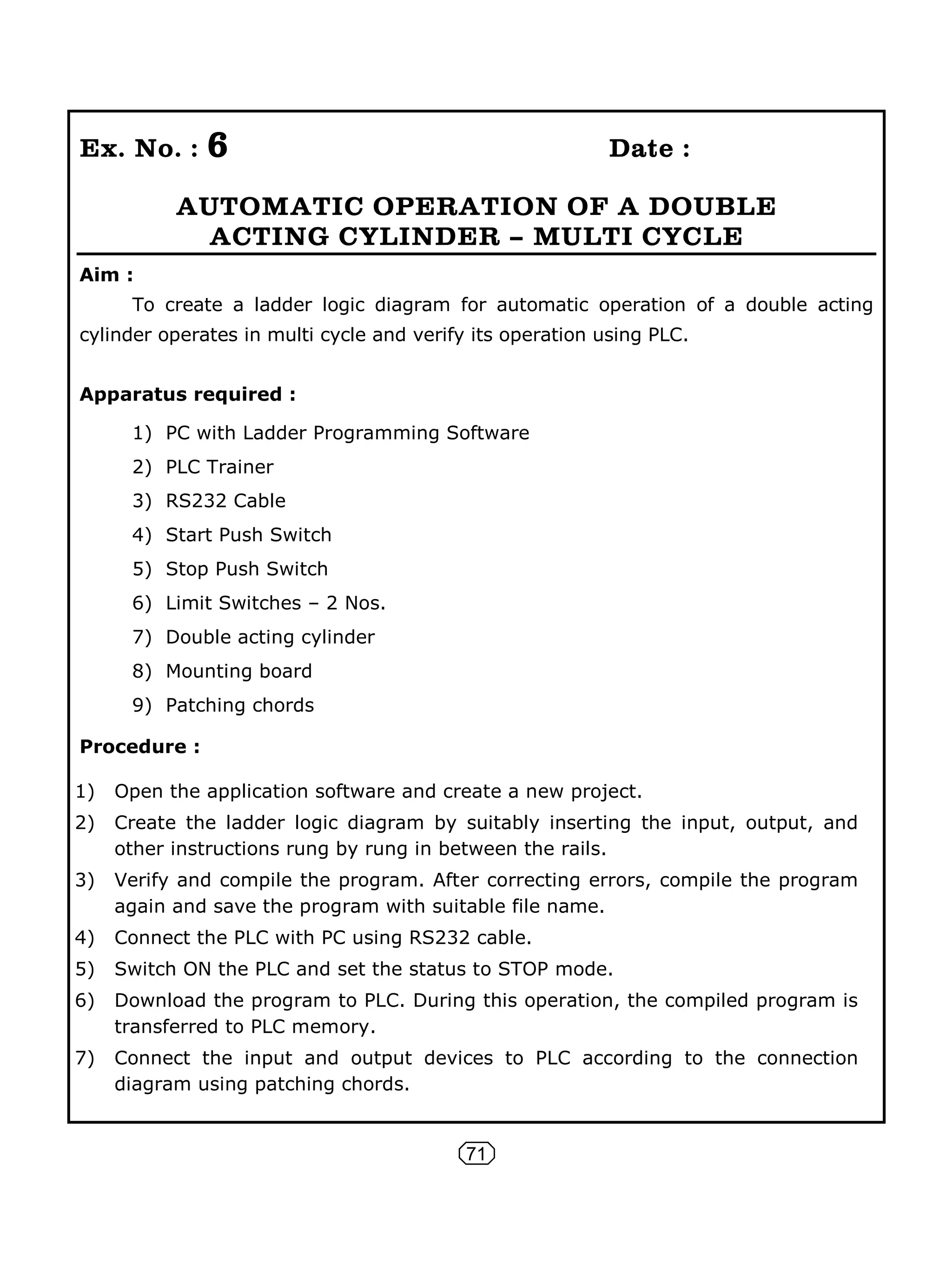 71
Ex. No. : 6 Date :
AUTOMATIC OPERATION OF A DOUBLE
ACTING CYLINDER – MULTI CYCLE
Aim :
To create a ladder logic diagram for automatic operation of a double acting
cylinder operates in multi cycle and verify its operation using PLC.
Apparatus required :
1) PC with Ladder Programming Software
2) PLC Trainer
3) RS232 Cable
4) Start Push Switch
5) Stop Push Switch
6) Limit Switches – 2 Nos.
7) Double acting cylinder
8) Mounting board
9) Patching chords
Procedure :
1) Open the application software and create a new project.
2) Create the ladder logic diagram by suitably inserting the input, output, and
other instructions rung by rung in between the rails.
3) Verify and compile the program. After correcting errors, compile the program
again and save the program with suitable file name.
4) Connect the PLC with PC using RS232 cable.
5) Switch ON the PLC and set the status to STOP mode.
6) Download the program to PLC. During this operation, the compiled program is
transferred to PLC memory.
7) Connect the input and output devices to PLC according to the connection
diagram using patching chords.
 