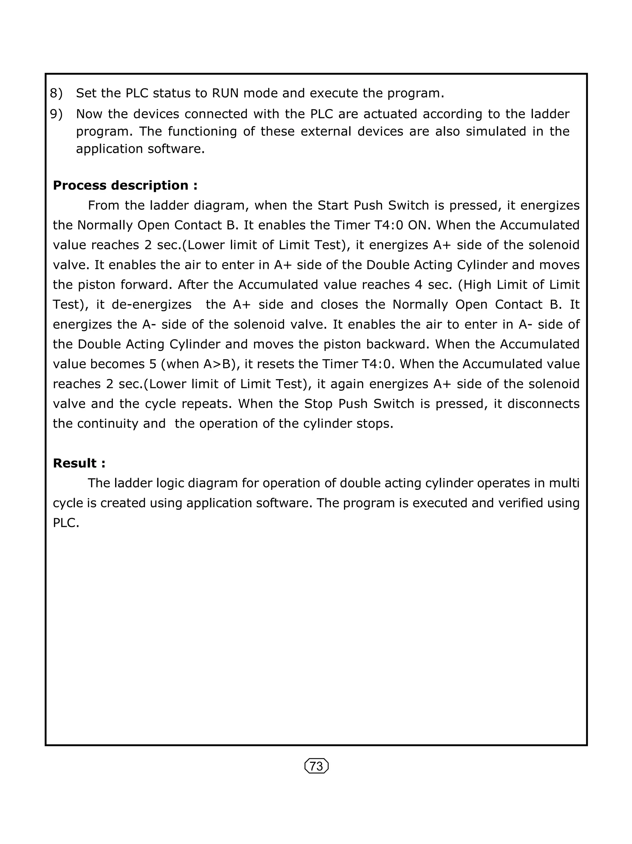 73
8) Set the PLC status to RUN mode and execute the program.
9) Now the devices connected with the PLC are actuated according to the ladder
program. The functioning of these external devices are also simulated in the
application software.
Process description :
From the ladder diagram, when the Start Push Switch is pressed, it energizes
the Normally Open Contact B. It enables the Timer T4:0 ON. When the Accumulated
value reaches 2 sec.(Lower limit of Limit Test), it energizes A+ side of the solenoid
valve. It enables the air to enter in A+ side of the Double Acting Cylinder and moves
the piston forward. After the Accumulated value reaches 4 sec. (High Limit of Limit
Test), it de-energizes the A+ side and closes the Normally Open Contact B. It
energizes the A- side of the solenoid valve. It enables the air to enter in A- side of
the Double Acting Cylinder and moves the piston backward. When the Accumulated
value becomes 5 (when A>B), it resets the Timer T4:0. When the Accumulated value
reaches 2 sec.(Lower limit of Limit Test), it again energizes A+ side of the solenoid
valve and the cycle repeats. When the Stop Push Switch is pressed, it disconnects
the continuity and the operation of the cylinder stops.
Result :
The ladder logic diagram for operation of double acting cylinder operates in multi
cycle is created using application software. The program is executed and verified using
PLC.
 