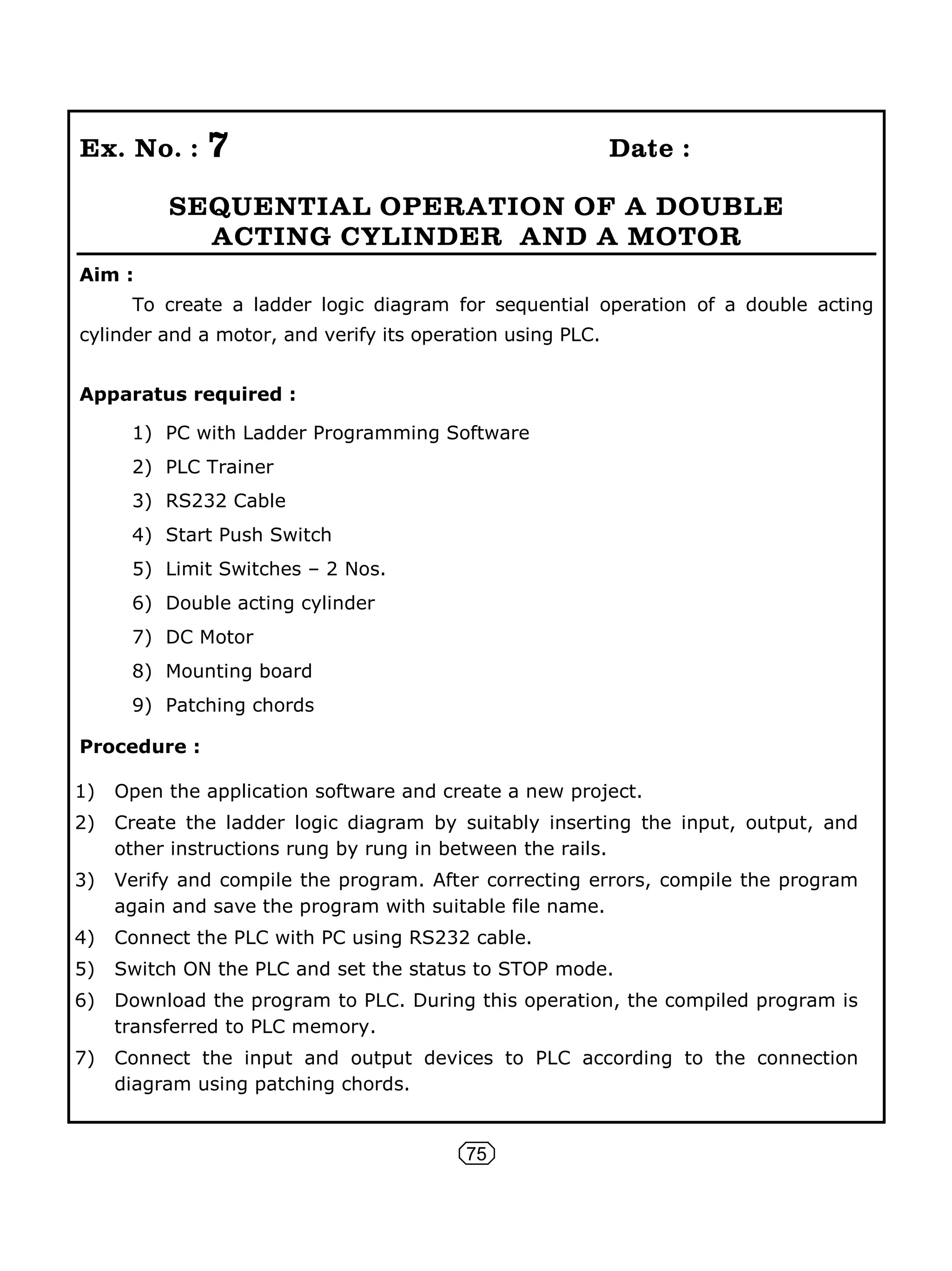 75
Ex. No. : 7 Date :
SEQUENTIAL OPERATION OF A DOUBLE
ACTING CYLINDER AND A MOTOR
Aim :
To create a ladder logic diagram for sequential operation of a double acting
cylinder and a motor, and verify its operation using PLC.
Apparatus required :
1) PC with Ladder Programming Software
2) PLC Trainer
3) RS232 Cable
4) Start Push Switch
5) Limit Switches – 2 Nos.
6) Double acting cylinder
7) DC Motor
8) Mounting board
9) Patching chords
Procedure :
1) Open the application software and create a new project.
2) Create the ladder logic diagram by suitably inserting the input, output, and
other instructions rung by rung in between the rails.
3) Verify and compile the program. After correcting errors, compile the program
again and save the program with suitable file name.
4) Connect the PLC with PC using RS232 cable.
5) Switch ON the PLC and set the status to STOP mode.
6) Download the program to PLC. During this operation, the compiled program is
transferred to PLC memory.
7) Connect the input and output devices to PLC according to the connection
diagram using patching chords.
 