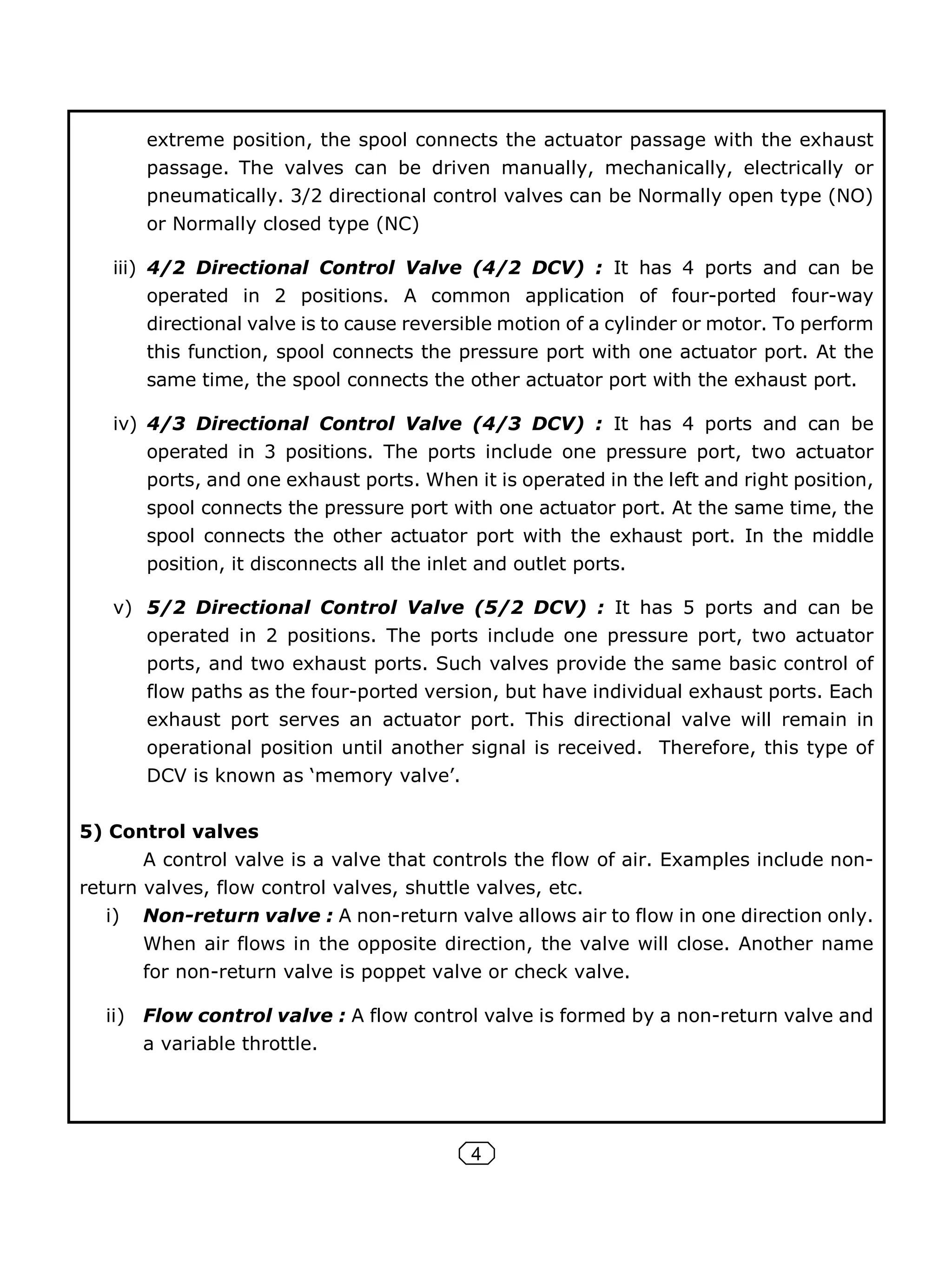 4
extreme position, the spool connects the actuator passage with the exhaust
passage. The valves can be driven manually, mechanically, electrically or
pneumatically. 3/2 directional control valves can be Normally open type (NO)
or Normally closed type (NC)
iii) 4/2 Directional Control Valve (4/2 DCV) : It has 4 ports and can be
operated in 2 positions. A common application of four-ported four-way
directional valve is to cause reversible motion of a cylinder or motor. To perform
this function, spool connects the pressure port with one actuator port. At the
same time, the spool connects the other actuator port with the exhaust port.
iv) 4/3 Directional Control Valve (4/3 DCV) : It has 4 ports and can be
operated in 3 positions. The ports include one pressure port, two actuator
ports, and one exhaust ports. When it is operated in the left and right position,
spool connects the pressure port with one actuator port. At the same time, the
spool connects the other actuator port with the exhaust port. In the middle
position, it disconnects all the inlet and outlet ports.
v) 5/2 Directional Control Valve (5/2 DCV) : It has 5 ports and can be
operated in 2 positions. The ports include one pressure port, two actuator
ports, and two exhaust ports. Such valves provide the same basic control of
flow paths as the four-ported version, but have individual exhaust ports. Each
exhaust port serves an actuator port. This directional valve will remain in
operational position until another signal is received. Therefore, this type of
DCV is known as ‘memory valve’.
5) Control valves
A control valve is a valve that controls the flow of air. Examples include non-
return valves, flow control valves, shuttle valves, etc.
i) Non-return valve : A non-return valve allows air to flow in one direction only.
When air flows in the opposite direction, the valve will close. Another name
for non-return valve is poppet valve or check valve.
ii) Flow control valve : A flow control valve is formed by a non-return valve and
a variable throttle.
 
