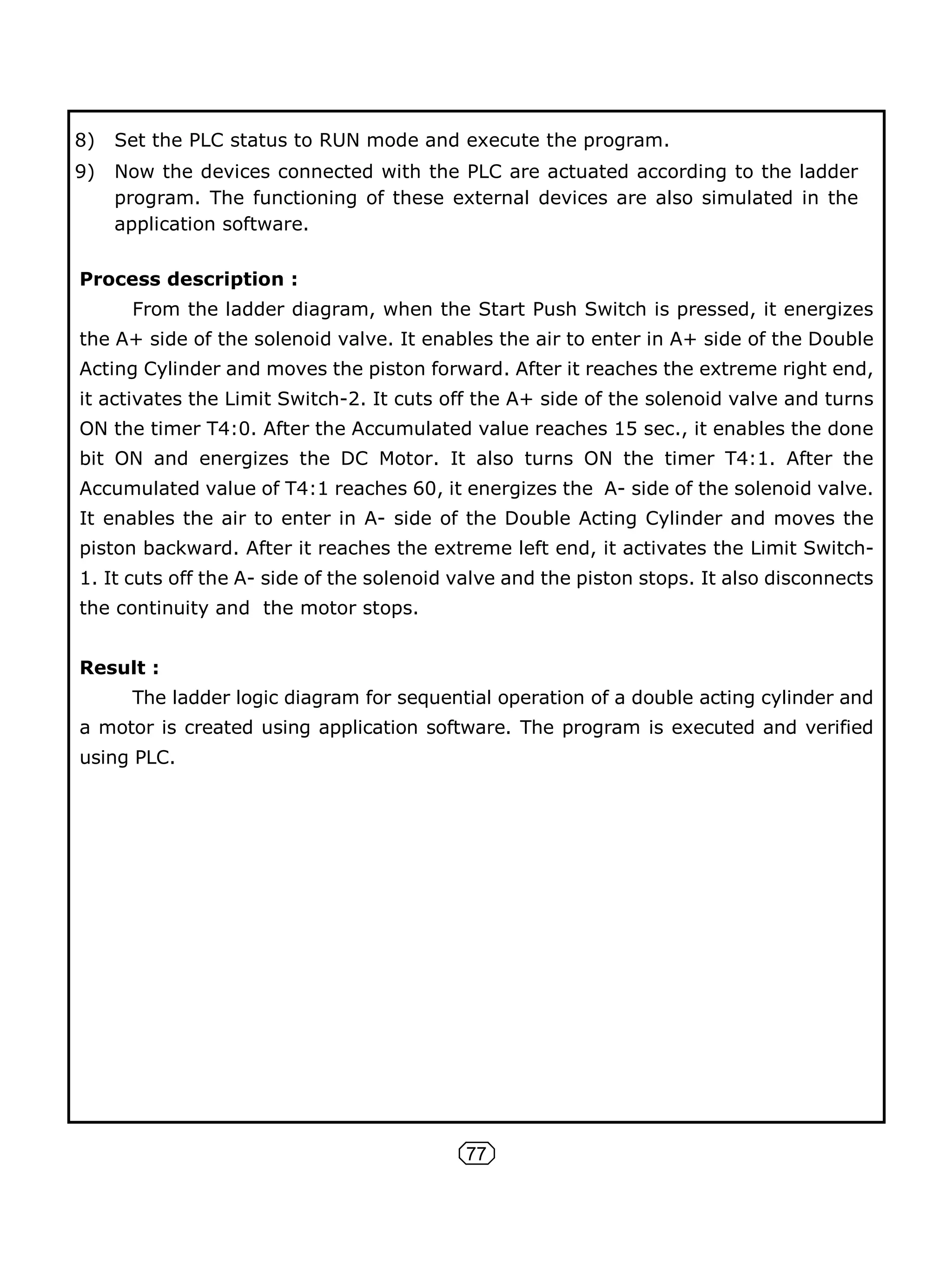 77
8) Set the PLC status to RUN mode and execute the program.
9) Now the devices connected with the PLC are actuated according to the ladder
program. The functioning of these external devices are also simulated in the
application software.
Process description :
From the ladder diagram, when the Start Push Switch is pressed, it energizes
the A+ side of the solenoid valve. It enables the air to enter in A+ side of the Double
Acting Cylinder and moves the piston forward. After it reaches the extreme right end,
it activates the Limit Switch-2. It cuts off the A+ side of the solenoid valve and turns
ON the timer T4:0. After the Accumulated value reaches 15 sec., it enables the done
bit ON and energizes the DC Motor. It also turns ON the timer T4:1. After the
Accumulated value of T4:1 reaches 60, it energizes the A- side of the solenoid valve.
It enables the air to enter in A- side of the Double Acting Cylinder and moves the
piston backward. After it reaches the extreme left end, it activates the Limit Switch-
1. It cuts off the A- side of the solenoid valve and the piston stops. It also disconnects
the continuity and the motor stops.
Result :
The ladder logic diagram for sequential operation of a double acting cylinder and
a motor is created using application software. The program is executed and verified
using PLC.
 