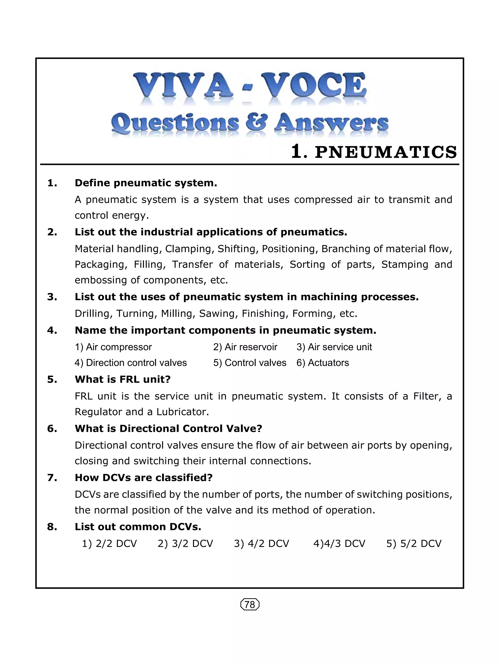 78
1. PNEUMATICS
1. Define pneumatic system.
A pneumatic system is a system that uses compressed air to transmit and
control energy.
2. List out the industrial applications of pneumatics.
Material handling, Clamping, Shifting, Positioning, Branching of material flow,
Packaging, Filling, Transfer of materials, Sorting of parts, Stamping and
embossing of components, etc.
3. List out the uses of pneumatic system in machining processes.
Drilling, Turning, Milling, Sawing, Finishing, Forming, etc.
4. Name the important components in pneumatic system.
1) Air compressor 2) Air reservoir 3) Air service unit
4) Direction control valves 5) Control valves 6) Actuators
5. What is FRL unit?
FRL unit is the service unit in pneumatic system. It consists of a Filter, a
Regulator and a Lubricator.
6. What is Directional Control Valve?
Directional control valves ensure the flow of air between air ports by opening,
closing and switching their internal connections.
7. How DCVs are classified?
DCVs are classified by the number of ports, the number of switching positions,
the normal position of the valve and its method of operation.
8. List out common DCVs.
1) 2/2 DCV 2) 3/2 DCV 3) 4/2 DCV 4)4/3 DCV 5) 5/2 DCV
 