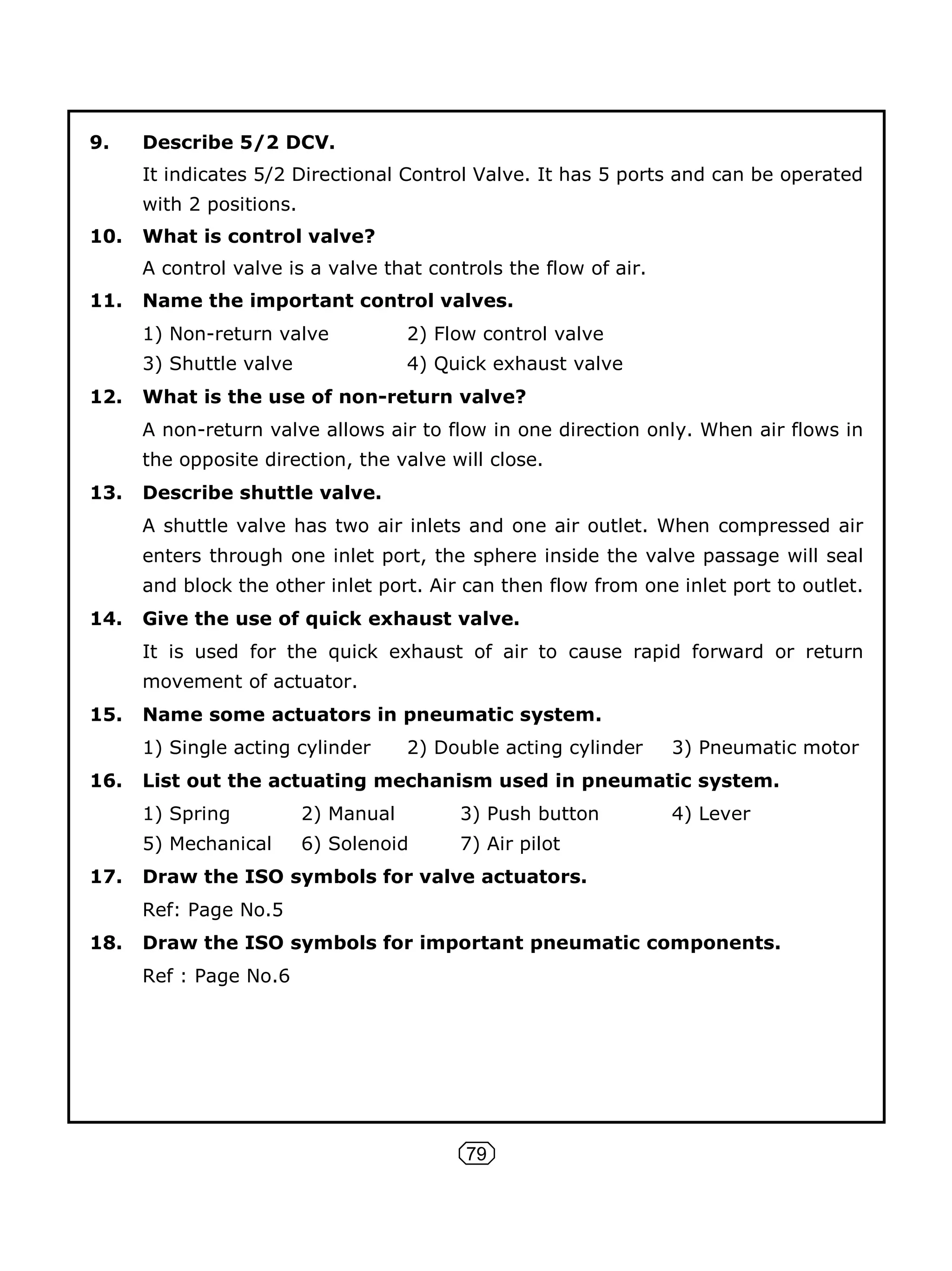 79
9. Describe 5/2 DCV.
It indicates 5/2 Directional Control Valve. It has 5 ports and can be operated
with 2 positions.
10. What is control valve?
A control valve is a valve that controls the flow of air.
11. Name the important control valves.
1) Non-return valve 2) Flow control valve
3) Shuttle valve 4) Quick exhaust valve
12. What is the use of non-return valve?
A non-return valve allows air to flow in one direction only. When air flows in
the opposite direction, the valve will close.
13. Describe shuttle valve.
A shuttle valve has two air inlets and one air outlet. When compressed air
enters through one inlet port, the sphere inside the valve passage will seal
and block the other inlet port. Air can then flow from one inlet port to outlet.
14. Give the use of quick exhaust valve.
It is used for the quick exhaust of air to cause rapid forward or return
movement of actuator.
15. Name some actuators in pneumatic system.
1) Single acting cylinder 2) Double acting cylinder 3) Pneumatic motor
16. List out the actuating mechanism used in pneumatic system.
1) Spring 2) Manual 3) Push button 4) Lever
5) Mechanical 6) Solenoid 7) Air pilot
17. Draw the ISO symbols for valve actuators.
Ref: Page No.5
18. Draw the ISO symbols for important pneumatic components.
Ref : Page No.6
 