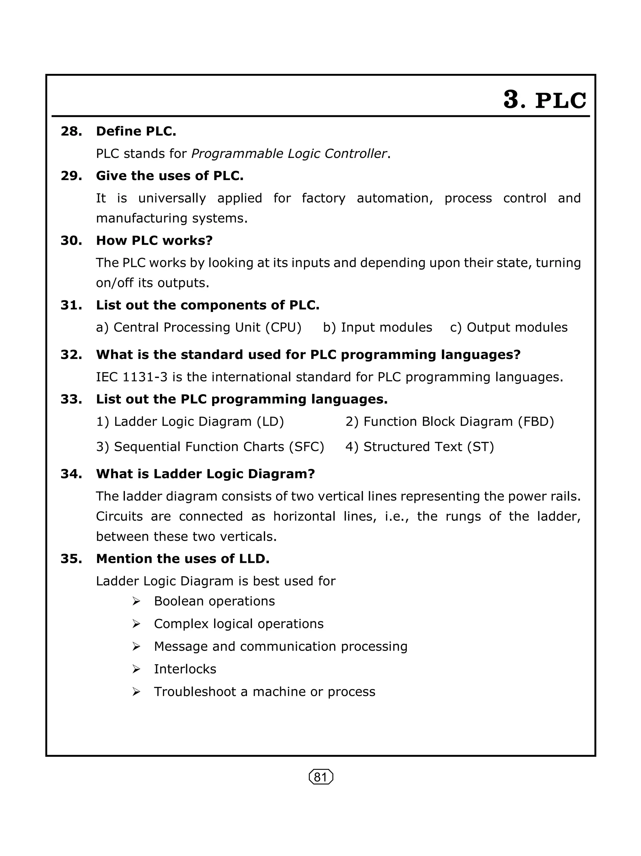 81
3. PLC
28. Define PLC.
PLC stands for Programmable Logic Controller.
29. Give the uses of PLC.
It is universally applied for factory automation, process control and
manufacturing systems.
30. How PLC works?
The PLC works by looking at its inputs and depending upon their state, turning
on/off its outputs.
31. List out the components of PLC.
a) Central Processing Unit (CPU) b) Input modules c) Output modules
32. What is the standard used for PLC programming languages?
IEC 1131-3 is the international standard for PLC programming languages.
33. List out the PLC programming languages.
1) Ladder Logic Diagram (LD) 2) Function Block Diagram (FBD)
3) Sequential Function Charts (SFC) 4) Structured Text (ST)
34. What is Ladder Logic Diagram?
The ladder diagram consists of two vertical lines representing the power rails.
Circuits are connected as horizontal lines, i.e., the rungs of the ladder,
between these two verticals.
35. Mention the uses of LLD.
Ladder Logic Diagram is best used for
 Boolean operations
 Complex logical operations
 Message and communication processing
 Interlocks
 Troubleshoot a machine or process
 