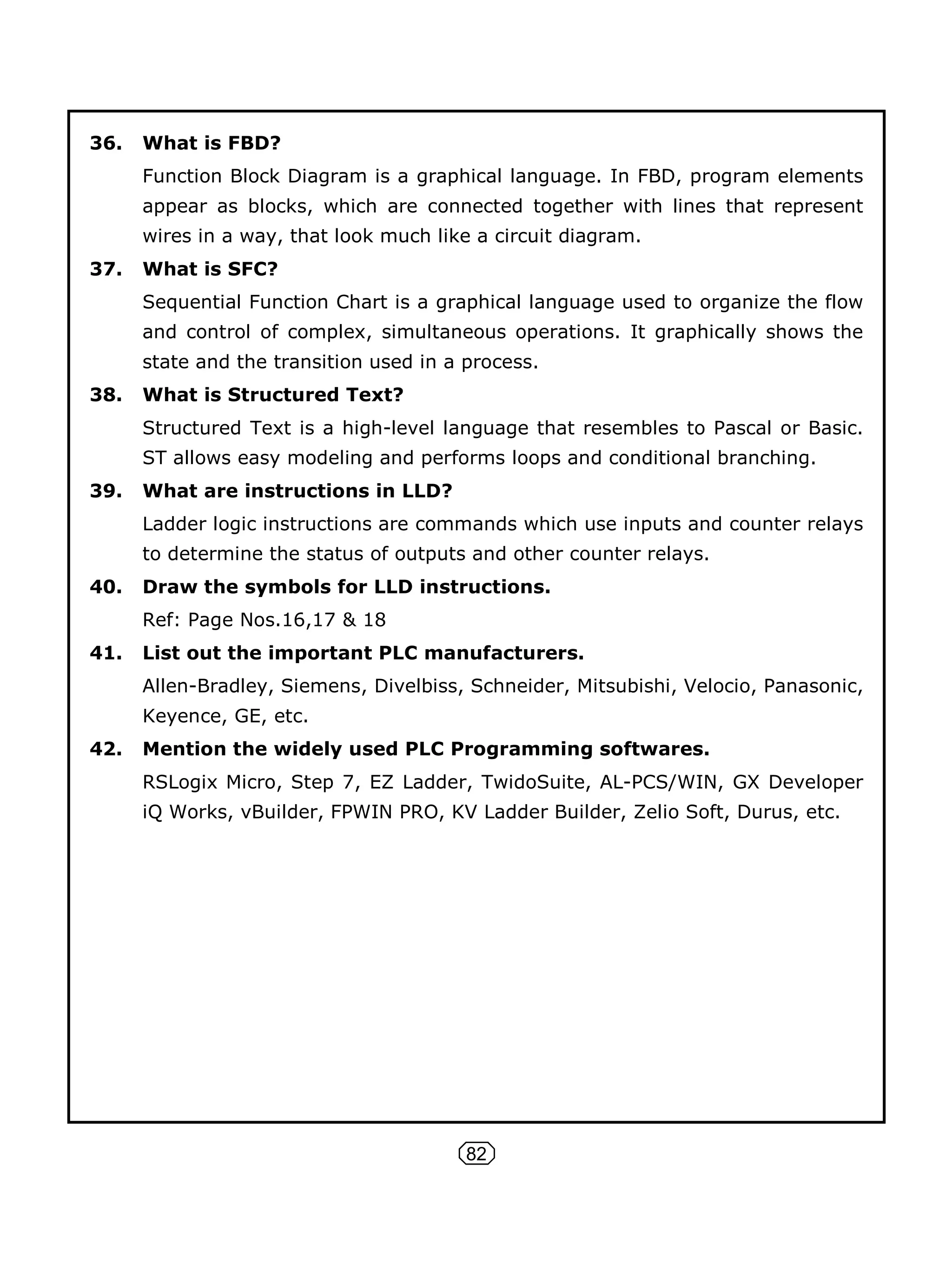 82
36. What is FBD?
Function Block Diagram is a graphical language. In FBD, program elements
appear as blocks, which are connected together with lines that represent
wires in a way, that look much like a circuit diagram.
37. What is SFC?
Sequential Function Chart is a graphical language used to organize the flow
and control of complex, simultaneous operations. It graphically shows the
state and the transition used in a process.
38. What is Structured Text?
Structured Text is a high-level language that resembles to Pascal or Basic.
ST allows easy modeling and performs loops and conditional branching.
39. What are instructions in LLD?
Ladder logic instructions are commands which use inputs and counter relays
to determine the status of outputs and other counter relays.
40. Draw the symbols for LLD instructions.
Ref: Page Nos.16,17 & 18
41. List out the important PLC manufacturers.
Allen-Bradley, Siemens, Divelbiss, Schneider, Mitsubishi, Velocio, Panasonic,
Keyence, GE, etc.
42. Mention the widely used PLC Programming softwares.
RSLogix Micro, Step 7, EZ Ladder, TwidoSuite, AL-PCS/WIN, GX Developer
iQ Works, vBuilder, FPWIN PRO, KV Ladder Builder, Zelio Soft, Durus, etc.
 