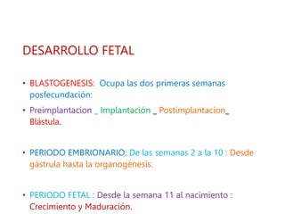 DESARROLLO FETAL
• BLASTOGENESIS: Ocupa las dos primeras semanas
posfecundación:
• Preimplantacion _ Implantación _ Postimplantacion_
Blástula.
• PERIODO EMBRIONARIO: De las semanas 2 a la 10 : Desde
gástrula hasta la organogénesis.
• PERIODO FETAL : Desde la semana 11 al nacimiento :
Crecimiento y Maduración.
 