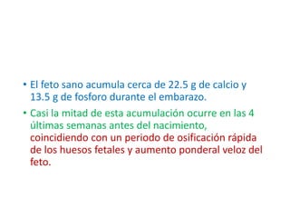 • El feto sano acumula cerca de 22.5 g de calcio y
13.5 g de fosforo durante el embarazo.
• Casi la mitad de esta acumulación ocurre en las 4
últimas semanas antes del nacimiento,
coincidiendo con un periodo de osificación rápida
de los huesos fetales y aumento ponderal veloz del
feto.
 