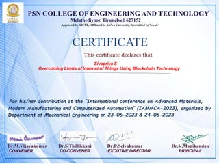 PSN COLLEGE OF ENGINEERING AND TECHNOLOGY
Melathediyoor, Tirunelveli 627152
Approved by AICTE, Affiliated to ANNA University, Accredited by NAAC
CERTIFICATE
This certificate declares that
Sivapriya S
Overcoming Limits of Internet of Things Using Blockchain Technology
For his/her contribution at the “International conference on Advanced Materials,
Modern Manufacturing and Computerized Automation” (IAMMCA-2023), organized by
Department of Mechanical Engineering on 23-06-2023 & 24-06-2023.
Dr.M.Vijayakumar Dr.S.Thillikkani Dr.P.Selvakumar Dr.V.Manikandan
CONVENER CO-CONVENER EXCUTIVE DIRECTOR PRINCIPAL
 