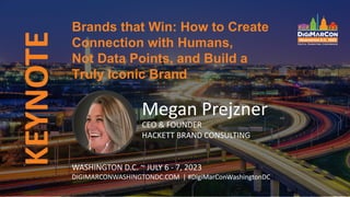 KEYNOTE
Megan Prejzner
CEO & FOUNDER
HACKETT BRAND CONSULTING
Brands that Win: How to Create
Connection with Humans,
Not Data Points, and Build a
Truly Iconic Brand
WASHINGTON D.C. ~ JULY 6 - 7, 2023
DIGIMARCONWASHINGTONDC.COM | #DigiMarConWashingtonDC
 