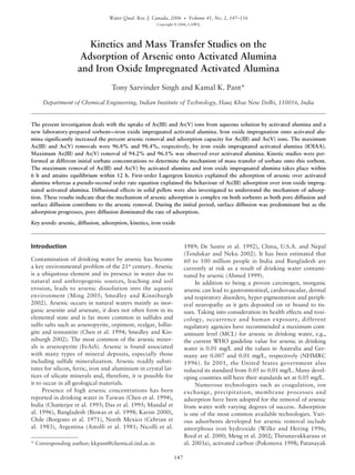 Water Qual. Res. J. Canada, 2006 • Volume 41, No. 2, 147–156
Copyright © 2006, CAWQ
147
Kinetics and Mass Transfer Studies on the
Adsorption of Arsenic onto Activated Alumina
and Iron Oxide Impregnated Activated Alumina
Tony Sarvinder Singh and Kamal K. Pant*
Department of Chemical Engineering, Indian Institute of Technology, Hauz Khas New Delhi, 110016, India
The present investigation deals with the uptake of As(III) and As(V) ions from aqueous solution by activated alumina and a
new laboratory-prepared sorbent—iron oxide impregnated activated alumina. Iron oxide impregnation onto activated alu-
mina significantly increased the percent arsenic removal and adsorption capacity for As(III) and As(V) ions. The maximum
As(III) and As(V) removals were 96.8% and 98.4%, respectively, by iron oxide impregnated activated alumina (IOIAA).
Maximum As(III) and As(V) removal of 94.2% and 96.1% was observed over activated alumina. Kinetic studies were per-
formed at different initial sorbate concentrations to determine the mechanism of mass transfer of sorbate onto this sorbent.
The maximum removal of As(III) and As(V) by activated alumina and iron oxide impregnated alumina takes place within
6 h and attains equilibrium within 12 h. First-order Lagergren kinetics explained the adsorption of arsenic over activated
alumina whereas a pseudo-second order rate equation explained the behaviour of As(III) adsorption over iron oxide impreg-
nated activated alumina. Diffusional effects in solid pellets were also investigated to understand the mechanism of adsorp-
tion. These results indicate that the mechanism of arsenic adsorption is complex on both sorbents as both pore diffusion and
surface diffusion contribute to the arsenic removal. During the initial period, surface diffusion was predominant but as the
adsorption progresses, pore diffusion dominated the rate of adsorption.
Key words: arsenic, diffusion, adsorption, kinetics, iron oxide
* Corresponding author; kkpant@chemical.iitd.ac.in
Introduction
Contamination of drinking water by arsenic has become
a key environmental problem of the 21st
century. Arsenic
is a ubiquitous element and its presence in water due to
natural and anthropogenic sources, leaching and soil
erosion, leads to arsenic dissolution into the aquatic
environment (Ming 2005; Smedley and Kinniburgh
2002). Arsenic occurs in natural waters mainly as inor-
ganic arsenite and arsenate, it does not often form in its
elemental state and is far more common in sulfides and
sulfo salts such as arsenopyrite, orpiment, realgar, lollin-
gite and tennantite (Chen et al. 1994; Smedley and Kin-
niburgh 2002). The most common of the arsenic miner-
als is arsenopyrite (FeAsS). Arsenic is found associated
with many types of mineral deposits, especially those
including sulfide mineralization. Arsenic readily substi-
tutes for silicon, ferric, iron and aluminium in crystal lat-
tices of silicate minerals and, therefore, it is possible for
it to occur in all geological materials.
Presence of high arsenic concentrations has been
reported in drinking water in Taiwan (Chen et al. 1994),
India (Chatterjee et al. 1995; Das et al. 1995; Mandal et
al. 1996), Bangladesh (Biswas et al. 1998; Karim 2000),
Chile (Borgono et al. 1971), North Mexico (Cebrian et
al. 1983), Argentina (Astolfi et al. 1981; Nicolli et al.
1989; De Sastre et al. 1992), China, U.S.A. and Nepal
(Tendukar and Neku 2002). It has been estimated that
60 to 100 million people in India and Bangladesh are
currently at risk as a result of drinking water contami-
nated by arsenic (Ahmed 1999).
In addition to being a proven carcinogen, inorganic
arsenic can lead to gastrointestinal, cardiovascular, dermal
and respiratory disorders, hyper-pigmentation and periph-
eral neuropathy as it gets deposited on or bound to tis-
sues. Taking into consideration its health effects and toxi-
cology, occurrence and human exposure, different
regulatory agencies have recommended a maximum cont-
aminant level (MCL) for arsenic in drinking water, e.g.,
the current WHO guideline value for arsenic in drinking
water is 0.01 mg/L and the values in Australia and Ger-
many are 0.007 and 0.01 mg/L, respectively (NHMRC
1996). In 2001, the United States government also
reduced its standard from 0.05 to 0.01 mg/L. Many devel-
oping countries still have their standards set at 0.05 mg/L.
Numerous technologies such as coagulation, ion
exchange, precipitation, membrane processes and
adsorption have been adopted for the removal of arsenic
from water with varying degrees of success. Adsorption
is one of the most common available technologies. Vari-
ous adsorbents developed for arsenic removal include
amorphous iron hydroxide (Wilke and Hering 1996;
Reed et al. 2000; Meng et al. 2002; Thirunavukkarasu et
al. 2003a), activated carbon (Pokonova 1998; Patanayak
 