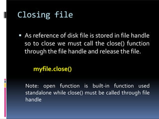 Closing file
 As reference of disk file is stored in file handle
so to close we must call the close() function
through the file handle and release the file.
myfile.close()
Note: open function is built-in function used
standalone while close() must be called through file
handle
 
