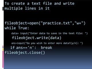 To create a text file and write
multiple lines in it
fileobject=open("practice.txt","w+")
while True:
data= input("Enter data to save in the text file: ")
fileobject.write(data)
ans=input("Do you wish to enter more data?(y/n): ")
if ans=='n': break
fileobject.close()
 
