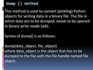 dump () method
This method is used to convert (pickling) Python
objects for writing data in a binary file. The file in
which data are to be dumped, needs to be opened
in binary write mode (wb).
Syntax of dump() is as follows:
dump(data_object, file_object)
where data_object is the object that has to be
dumped to the file with the file handle named file
object.
 