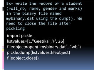 Ex= write the record of a student
(roll_no, name, gender and marks)
in the binary file named
mybinary.dat using the dump(). We
need to close the file after
pickling
import pickle
listvalues=[1,"Geetika",'F', 26]
fileobject=open("mybinary.dat", "wb")
pickle.dump(listvalues,fileobject)
fileobject.close()
 