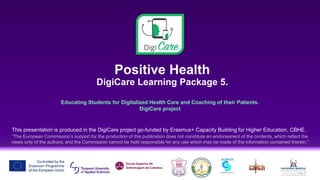Positive Health
DigiCare Learning Package 5.
Educating Students for Digitalized Health Care and Coaching of their Patients.
DigiCare project
This presentation is produced in the DigiCare project go-funded by Erasmus+ Capacity Building for Higher Education, CBHE.
“The European Commission’s support for the production of this publication does not constitute an endorsement of the contents, which reflect the
views only of the authors, and the Commission cannot be held responsible for any use which may be made of the information contained therein.”
 