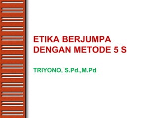 ETIKA BERJUMPA
DENGAN METODE 5 S
TRIYONO, S.Pd.,M.Pd
 