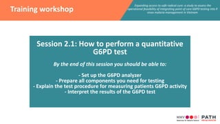 Expanding access to safe radical cure: a study to assess the
operational feasibility of integrating point of care G6PD testing into P.
vivax malaria management in Vietnam
Training workshop
Session 2.1: How to perform a quantitative
G6PD test
By the end of this session you should be able to:
- Set up the G6PD analyzer
- Prepare all components you need for testing
- Explain the test procedure for measuring patients G6PD activity
- Interpret the results of the G6PD test
 