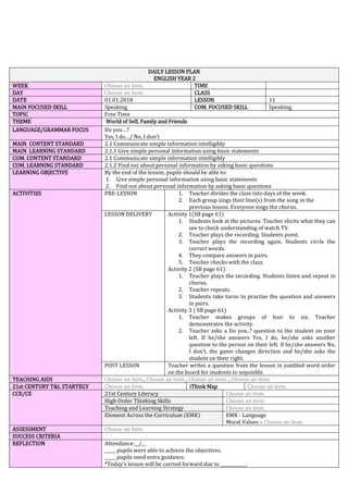 DAILY LESSON PLAN
ENGLISH YEAR 2
WEEK Choose an item. TIME
DAY Choose an item. CLASS
DATE 01.01.2018 LESSON 11
MAIN FOCUSED SKILL Speaking COM. FOCUSED SKILL Speaking
TOPIC Free Time
THEME World of Self, Family and Friends
LANGUAGE/GRAMMAR FOCUS Do you…?
Yes, I do…/ No, I don’t
MAIN CONTENT STANDARD 2.1 Communicate simple information intelligibly
MAIN LEARNING STANDARD 2.1.1 Give simple personal information using basic statements
COM. CONTENT STANDARD 2.1 Communicate simple information intelligibly
COM. LEARNING STANDARD 2.1.2 Find out about personal information by asking basic questions
LEARNING OBJECTIVE By the end of the lesson, pupils should be able to:
1. Give simple personal information using basic statements
2. Find out about personal information by asking basic questions
ACTIVITIES PRE-LESSON 1. Teacher divides the class into days of the week.
2. Each group sings their line(s) from the song in the
previous lesson. Everyone sings the chorus.
LESSON DELIVERY Activity 1(SB page 61)
1. Students look at the pictures. Teacher elicits what they can
see to check understanding of watch TV.
2. Teacher plays the recording. Students point.
3. Teacher plays the recording again. Students circle the
correct words.
4. They compare answers in pairs.
5. Teacher checks with the class.
Activity 2 (SB page 61)
1. Teacher plays the recording. Students listen and repeat in
chorus.
2. Teacher repeats.
3. Students take turns to practise the question and answers
in pairs.
Activity 3 ( SB page 61)
1. Teacher makes groups of four to six. Teacher
demonstrates the activity.
2. Teacher asks a Do you..? question to the student on your
left. If he/she answers Yes, I do, he/she asks another
question to the person on their left. If he/she answers No,
I don’t, the game changes direction and he/she asks the
student on their right.
POST LESSON Teacher writes a question from the lesson in jumbled word order
on the board for students to unjumble.
TEACHING AIDS Choose an item., Choose an item., Choose an item. , Choose an item.
21st CENTURY T&L STARTEGY Choose an item. iThink Map Choose an item.
CCE/CE 21st Century Literacy Choose an item.
High Order Thinking Skills Choose an item.
Teaching and Learning Strategy Choose an item.
Element Across the Curriculum (EMK) EMK - Language
Moral Values – Choose an item.
ASSESSMENT Choose an item.
SUCCESS CRITERIA
REFLECTION Attendance:__/__
_____ pupils were able to achieve the objectives.
_____ pupils need extra guidance.
*Today’s lesson will be carried forward due to ____________.
 