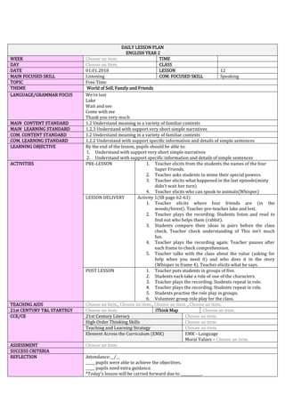 DAILY LESSON PLAN
ENGLISH YEAR 2
WEEK Choose an item. TIME
DAY Choose an item. CLASS
DATE 01.01.2018 LESSON 12
MAIN FOCUSED SKILL Listening COM. FOCUSED SKILL Speaking
TOPIC Free Time
THEME World of Self, Family and Friends
LANGUAGE/GRAMMAR FOCUS We’re lost
Lake
Wait and see
Come with me
Thank you very much
MAIN CONTENT STANDARD 1.2 Understand meaning in a variety of familiar contexts
MAIN LEARNING STANDARD 1.2.3 Understand with support very short simple narratives
COM. CONTENT STANDARD 1.2 Understand meaning in a variety of familiar contexts
COM. LEARNING STANDARD 1.2.2 Understand with support specific information and details of simple sentences
LEARNING OBJECTIVE By the end of the lesson, pupils should be able to:
1. Understand with support very short simple narratives
2. Understand with support specific information and details of simple sentences
ACTIVITIES PRE-LESSON 1. Teacher elicits from the students the names of the four
Super Friends.
2. Teacher asks students to mime their special powers.
3. Teacher elicits what happened in the last episode(misty
didn’t wait her turn)
4. Teacher elicits who can speak to animals(Whisper)
LESSON DELIVERY Activity 1(SB page 62-63)
1. Teacher elicits where four friends are (in the
woods/forest). Teacher pre-teaches lake and lost.
2. Teacher plays the recording. Students listen and read to
find out who helps them (rabbit).
3. Students compare their ideas in pairs before the class
check. Teacher check understanding of This isn’t much
fun.
4. Teacher plays the recording again. Teacher pauses after
each frame to check comprehension.
5. Teacher talks with the class about the value (asking for
help when you need it) and who does it in the story
(Whisper in frame 4). Teacher elicits what he says.
POST LESSON 1. Teacher puts students in groups of five.
2. Students each take a role of one of the characters.
3. Teacher plays the recording. Students repeat in role.
4. Teacher plays the recording. Students repeat in role.
5. Students practise the role play in groups.
6. Volunteer group role play for the class.
TEACHING AIDS Choose an item., Choose an item., Choose an item. , Choose an item.
21st CENTURY T&L STARTEGY Choose an item. iThink Map Choose an item.
CCE/CE 21st Century Literacy Choose an item.
High Order Thinking Skills Choose an item.
Teaching and Learning Strategy Choose an item.
Element Across the Curriculum (EMK) EMK - Language
Moral Values – Choose an item.
ASSESSMENT Choose an item.
SUCCESS CRITERIA
REFLECTION Attendance:__/__
_____ pupils were able to achieve the objectives.
_____ pupils need extra guidance.
*Today’s lesson will be carried forward due to ____________.
 