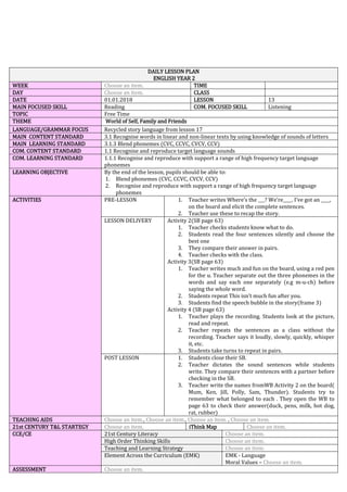 DAILY LESSON PLAN
ENGLISH YEAR 2
WEEK Choose an item. TIME
DAY Choose an item. CLASS
DATE 01.01.2018 LESSON 13
MAIN FOCUSED SKILL Reading COM. FOCUSED SKILL Listening
TOPIC Free Time
THEME World of Self, Family and Friends
LANGUAGE/GRAMMAR FOCUS Recycled story language from lesson 17
MAIN CONTENT STANDARD 3.1 Recognise words in linear and non-linear texts by using knowledge of sounds of letters
MAIN LEARNING STANDARD 3.1.3 Blend phonemes (CVC, CCVC, CVCV, CCV)
COM. CONTENT STANDARD 1.1 Recognise and reproduce target language sounds
COM. LEARNING STANDARD 1.1.1 Recognise and reproduce with support a range of high frequency target language
phonemes
LEARNING OBJECTIVE By the end of the lesson, pupils should be able to:
1. Blend phonemes (CVC, CCVC, CVCV, CCV)
2. Recognise and reproduce with support a range of high frequency target language
phonemes
ACTIVITIES PRE-LESSON 1. Teacher writes Where’s the ___? We’re____. I’ve got an ____,
on the board and elicit the complete sentences.
2. Teacher use these to recap the story.
LESSON DELIVERY Activity 2(SB page 63)
1. Teacher checks students know what to do.
2. Students read the four sentences silently and choose the
best one
3. They compare their answer in pairs.
4. Teacher checks with the class.
Activity 3(SB page 63)
1. Teacher writes much and fun on the board, using a red pen
for the u. Teacher separate out the three phonemes in the
words and say each one separately (e.g m-u-ch) before
saying the whole word.
2. Students repeat This isn’t much fun after you.
3. Students find the speech bubble in the story(frame 3)
Activity 4 (SB page 63)
1. Teacher plays the recording. Students look at the picture,
read and repeat.
2. Teacher repeats the sentences as a class without the
recording. Teacher says it loudly, slowly, quickly, whisper
it, etc.
3. Students take turns to repeat in pairs.
POST LESSON 1. Students close their SB.
2. Teacher dictates the sound sentences while students
write. They compare their sentences with a partner before
checking in the SB.
3. Teacher write the names fromWB Activity 2 on the board(
Mum, Ken, Jill, Polly, Sam, Thunder). Students try to
remember what belonged to each . They open the WB to
page 63 to check their answer(duck, pens, milk, hot dog,
rat, rubber)
TEACHING AIDS Choose an item., Choose an item., Choose an item. , Choose an item.
21st CENTURY T&L STARTEGY Choose an item. iThink Map Choose an item.
CCE/CE 21st Century Literacy Choose an item.
High Order Thinking Skills Choose an item.
Teaching and Learning Strategy Choose an item.
Element Across the Curriculum (EMK) EMK - Language
Moral Values – Choose an item.
ASSESSMENT Choose an item.
 