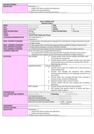 SUCCESS CRITERIA
REFLECTION Attendance:__/__
_____ pupils were able to achieve the objectives.
_____ pupils need extra guidance.
*Today’s lesson will be carried forward due to ____________.
DAILY LESSON PLAN
ENGLISH YEAR 2
WEEK Choose an item. TIME
DAY Choose an item. CLASS
DATE 01.01.2018 LESSON 14
MAIN FOCUSED SKILL Writing COM. FOCUSED SKILL Listening
TOPIC Free Time
THEME World of Self, Family and Friends
LANGUAGE/GRAMMAR FOCUS How many days do….?
Possessive ’s
MAIN CONTENT STANDARD 4.3 Communicate with appropriate language form and style for a range of purposes in print
and digital media
MAIN LEARNING STANDARD 4.3.1 Use capital letters and full stops appropriately in guided writing at sentence level
COM. CONTENT STANDARD 1.2 Understand meaning in a variety of familiar contexts
COM. LEARNING STANDARD 1.2.2 Understand with support specific information and details of simple sentences
LEARNING OBJECTIVE By the end of the lesson, pupils should be able to:
1. Use capital letters and full stops appropriately in guided writing at sentence level
2. Understand with support specific information and details of simple sentences
ACTIVITIES PRE-LESSON 1. Teacher makes circle of seven students and make a ball
out of paper for each group.
2. Teacher hands a ball to a student. He/She says a day of the
week and then throws the ball to a student who says the
following day and so on.
LESSON DELIVERY Activity 1(SB page 64)
1. Teacher elicits where the children are in the picture(in a
school playground)
2. Teacher read through the questions with students,
checking understanding of new language( possesive’s, do,
how many)
3. Teacher plays the recording through twice, pausing in
between to give students thinking time.
4. Students compare their answers in pairs.
5. Teacher checks with the class, playing the recording a
third time.
POST LESSON 1. Teacher mimes one of the free time activities.
2. The student who guesses what it is comes and does a
mime for others to guess.
TEACHING AIDS Choose an item., Choose an item., Choose an item. , Choose an item.
21st CENTURY T&L STARTEGY Choose an item. iThink Map Choose an item.
CCE/CE 21st Century Literacy Choose an item.
High Order Thinking Skills Choose an item.
Teaching and Learning Strategy Choose an item.
Element Across the Curriculum (EMK) EMK - Language
Moral Values – Choose an item.
ASSESSMENT Choose an item.
SUCCESS CRITERIA
REFLECTION Attendance:__/__
_____ pupils were able to achieve the objectives.
_____ pupils need extra guidance.
*Today’s lesson will be carried forward due to ____________.
 