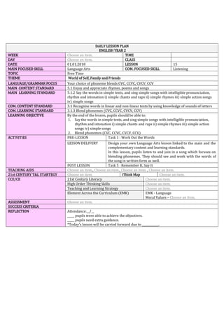 DAILY LESSON PLAN
ENGLISH YEAR 2
WEEK Choose an item. TIME
DAY Choose an item. CLASS
DATE 01.01.2018 LESSON 15
MAIN FOCUSED SKILL Language Arts COM. FOCUSED SKILL Listening
TOPIC Free Time
THEME World of Self, Family and Friends
LANGUAGE/GRAMMAR FOCUS Your choice of phoneme blends CVC, CCVC, CVCV, CCV
MAIN CONTENT STANDARD 5.1 Enjoy and appreciate rhymes, poems and songs
MAIN LEARNING STANDARD 5.1.2 Say the words in simple texts, and sing simple songs with intelligible pronunciation,
rhythm and intonation i) simple chants and raps ii) simple rhymes iii) simple action songs
iv) simple songs
COM. CONTENT STANDARD 3.1 Recognise words in linear and non-linear texts by using knowledge of sounds of letters
COM. LEARNING STANDARD 3.1.3 Blend phonemes (CVC, CCVC, CVCV, CCV)
LEARNING OBJECTIVE By the end of the lesson, pupils should be able to:
1. Say the words in simple texts, and sing simple songs with intelligible pronunciation,
rhythm and intonation i) simple chants and raps ii) simple rhymes iii) simple action
songs iv) simple songs
2. Blend phonemes (CVC, CCVC, CVCV, CCV)
ACTIVITIES PRE-LESSON Task 1 : Work Out the Words
LESSON DELIVERY Design your own Language Arts lesson linked to the main and the
complementary content and learning standards.
In this lesson, pupils listen to and join in a song which focuses on
blending phonemes. They should see and work with the words of
the song in written form as well.
POST LESSON Task 5 : Remember It, Say It
TEACHING AIDS Choose an item., Choose an item., Choose an item. , Choose an item.
21st CENTURY T&L STARTEGY Choose an item. iThink Map Choose an item.
CCE/CE 21st Century Literacy Choose an item.
High Order Thinking Skills Choose an item.
Teaching and Learning Strategy Choose an item.
Element Across the Curriculum (EMK) EMK - Language
Moral Values – Choose an item.
ASSESSMENT Choose an item.
SUCCESS CRITERIA
REFLECTION Attendance:__/__
_____ pupils were able to achieve the objectives.
_____ pupils need extra guidance.
*Today’s lesson will be carried forward due to ____________.
 