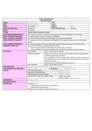 DAILY LESSON PLAN
ENGLISH YEAR 2
WEEK Choose an item. TIME
DAY Choose an item. CLASS
DATE 01.01.2018 LESSON 17
MAIN FOCUSED SKILL Speaking COM. FOCUSED SKILL Writing
TOPIC Free Time
THEME World of Self, Family and Friends
LANGUAGE/GRAMMAR FOCUS Your choice of review or extension of recently introduced language and vocabulary
MAIN CONTENT STANDARD 2.1 Communicate simple information intelligibly
MAIN LEARNING STANDARD 2.1.2 Find out about personal information by asking basic questions
COM. CONTENT STANDARD 4.2 Communicate basic information intelligibly for a range of purposes in print and digital
media
COM. LEARNING STANDARD 4.2.1 Ask for and give basic personal information using basic questions and statements
LEARNING OBJECTIVE By the end of the lesson, pupils should be able to:
1. Find out about personal information by asking basic questions
2. Ask for and give basic personal information using basic questions and statements
ACTIVITIES PRE-LESSON Task 1 : Work Out the Words
LESSON DELIVERY Design your own lesson linked to the main and the complementary
content and learning standards.
One possibility is to have pupils write and then work in pairs and
then mingle to do a survey, where they find out about each other’s’
weekend activities.
They can report on their findings in Lesson 19.
POST LESSON Task 5 : Remember It, Say It
TEACHING AIDS Choose an item., Choose an item., Choose an item. , Choose an item.
21st CENTURY T&L STARTEGY Choose an item. iThink Map Choose an item.
CCE/CE 21st Century Literacy Choose an item.
High Order Thinking Skills Choose an item.
Teaching and Learning Strategy Choose an item.
Element Across the Curriculum (EMK) EMK - Language
Moral Values – Choose an item.
ASSESSMENT Choose an item.
SUCCESS CRITERIA
REFLECTION Attendance:__/__
_____ pupils were able to achieve the objectives.
_____ pupils need extra guidance.
*Today’s lesson will be carried forward due to ____________.
 