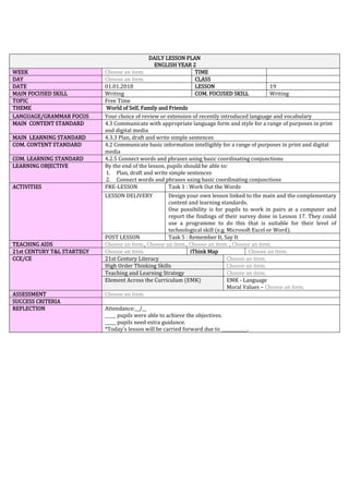 DAILY LESSON PLAN
ENGLISH YEAR 2
WEEK Choose an item. TIME
DAY Choose an item. CLASS
DATE 01.01.2018 LESSON 19
MAIN FOCUSED SKILL Writing COM. FOCUSED SKILL Writing
TOPIC Free Time
THEME World of Self, Family and Friends
LANGUAGE/GRAMMAR FOCUS Your choice of review or extension of recently introduced language and vocabulary
MAIN CONTENT STANDARD 4.3 Communicate with appropriate language form and style for a range of purposes in print
and digital media
MAIN LEARNING STANDARD 4.3.3 Plan, draft and write simple sentences
COM. CONTENT STANDARD 4.2 Communicate basic information intelligibly for a range of purposes in print and digital
media
COM. LEARNING STANDARD 4.2.5 Connect words and phrases using basic coordinating conjunctions
LEARNING OBJECTIVE By the end of the lesson, pupils should be able to:
1. Plan, draft and write simple sentences
2. Connect words and phrases using basic coordinating conjunctions
ACTIVITIES PRE-LESSON Task 1 : Work Out the Words
LESSON DELIVERY Design your own lesson linked to the main and the complementary
content and learning standards.
One possibility is for pupils to work in pairs at a computer and
report the findings of their survey done in Lesson 17. They could
use a programme to do this that is suitable for their level of
technological skill (e.g. Microsoft Excel or Word).
POST LESSON Task 5 : Remember It, Say It
TEACHING AIDS Choose an item., Choose an item., Choose an item. , Choose an item.
21st CENTURY T&L STARTEGY Choose an item. iThink Map Choose an item.
CCE/CE 21st Century Literacy Choose an item.
High Order Thinking Skills Choose an item.
Teaching and Learning Strategy Choose an item.
Element Across the Curriculum (EMK) EMK - Language
Moral Values – Choose an item.
ASSESSMENT Choose an item.
SUCCESS CRITERIA
REFLECTION Attendance:__/__
_____ pupils were able to achieve the objectives.
_____ pupils need extra guidance.
*Today’s lesson will be carried forward due to ____________.
 